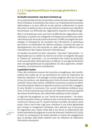 35
2.2.3 / L’agenda positif pour le passage généralisé à
l’action
Un double mouvement : top-down et bottom-up
Un constat doit être tiré des 20 dernières années de lutte contre le change-
ment climatique : la focalisation des acteurs sur l’impressionnant processus
diplomatique a eu pour effet de ne pas préciser suffisamment la nature
des actions à réaliser et donc de ne pas mettre en évidence leurs bénéfices
économiques. Les difficultés des négociations imposent un rééquilibrage.
Mais il ne faudrait pas croire, que face à la difficulté des négociations inter-
nationales, la question du changement climatique pourrait être plus facile-
ment résolue par de seules actions de terrain. En effet, les progrès des tech-
nologies, la transparence de circulation des informations, la dynamique
des acteurs, la mobilisation de l’opinion publique, l’avancée des pays en
développement, tout cela nécessite un cadre, des règles définies au plan
international et des moyens financiers internationaux.
Un double mouvement est donc nécessaire : “ top-down ” (descendant - in-
dispensable pour la création du droit et une action convergente des pays)
et “ bottom-up ” (ascendant - car ces transitions des modes de production
et de consommation nécessitent pour se diffuser un ancrage territorial fort
avec une appropriation par les populations). Ces deux approches, complé-
mentaires, se renforceront mutuellement.
La priorité à l’action
Il faut, dès maintenant amorcer des transitions énergétiques, des transfor-
mations des modes de vie qui permettront de suivre les trajectoires de
réduction attendues. Si le passage à l’action progresse dans tous les pays
et tous les secteurs, une dynamique plus forte est encore nécessaire pour
conforter chacun dans l’action, crédibiliser le processus à travers les béné-
fices économiques obtenus et apporter la preuve que les Etats s’engagent.
Et ainsi faciliter la conclusion d’un accord international ambitieux pour
2015.C’estlàunprocessusquiinduiraituneimplicationencoreplusgrande
des acteurs économiques, des collectivités publiques et des citoyens.
Il s’agit ainsi de progresser sur une “ feuille de route positive10
 ” de résolu-
tion de la question climat, en cohérence avec une hausse de la température
contenue en dessous de 2°C. A partir d’actions concrètes, des jalons seront
posés, chacun sera incité à agir pour contribuer à une action généralisée
pour enrayer le changement climatique. Sans attendre que le processus
de négociation pour l’après 2020 aille à son terme, le renforcement des
actions permettra de progresser et aussi de rehausser l’ambition d’ici 2020,
et donc en conséquence de rendre possible un niveau des engagements
pour la période 2020-2030 cohérent avec les inflexions de trajectoires
d’émissions nécessaires.
10
A positive
agenda
 