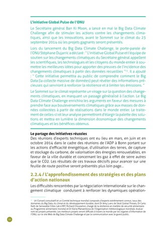 36
L’initiative Global Pulse de l’ONU
Le Secrétaire général Ban Ki Moon, a lancé en mai le Big Data Climate
Challenge afin de stimuler les actions contre les changements clima-
tiques, ainsi que les innovations, avant le Sommet sur le climat du 23
septembre 2014 où les projets gagnants seront présentés.
Lors du lancement du Big Data Climate Challenge, le porte-parole de
l’ONU Stéphane Dujarric a déclaré : “ L’initiative Global Pulse et l’équipe de
soutien sur les changements climatiques du Secrétaire général appellent
les scientifiques, les technologues et les citoyens du monde entier à sou-
mettre les meilleures idées pour apporter des preuves de l’incidence des
changements climatiques à partir des données recueillies ”11
. Il a ajouté
: “ Cette initiative permettra au public de comprendre comment le Big
Data (la collecte massive de données) peut révéler des informations pré-
cieuses qui serviront à renforcer la résilience et à limiter les émissions. ”
Le Sommet sur le climat représente un virage sur la question des change-
ments climatiques, en marquant un passage généralisé à l’action. Le Big
Data Climate Challenge enrichira les arguments en faveur des mesures à
prendre face aux bouleversements climatiques grâce aux masses de don-
nées collectées à partir de réalisations dans le monde entier. Le traite-
ment de celles-ci et leur analyse permettront d’élargir la palette des solu-
tions et mettra en lumière la dimension économique des changements
climatiques et les bénéfices obtenus.
Le partage des initiatives réussies
Des réunions d’experts techniques ont eu lieu en mars, en juin et en
octobre 2014 dans le cadre des réunions de l’ADP à Bonn portant sur
les actions d’efficacité énergétique, d’utilisation des terres, de capture
et stockage du carbone, de valorisation des énergies renouvelables, en
faveur de la ville durable et concernant les gaz à effet de serre autres
que le CO2. Les résultats de ces travaux décisifs pour avancer sur une
feuille de route positive seront présentés plus loin page…
2.2.4 / L’approfondissement des stratégies et des plans
d’action nationaux
Les difficultés rencontrées par la négociation internationale sur le chan-
gement climatique conduisent à renforcer les dynamiques opération-
11
Un Conseil consultatif et un Comité technique mondial composés d’experts extrêmement connus, issus des
domaines du Big Data, du climat et du développement durable, dont Dr Amy Luers de Skoll Global Threats, Dr Carlo
Ratti de Senseable Cities Lab à MIT, Richard Choularton, chargé de la résilience en matière de sécurité alimentaire
au Programme alimentaire mondial et Dr Elena Manaenkova de l’Organisation météorologique mondiale, évalue-
ront les projets présentés. Les meilleurs projets seront diffusés à travers le monde par les organes d’information de
l’ONU, sur le site Web de Big Data Climate Challenge et par la communication avec le grand public.
 