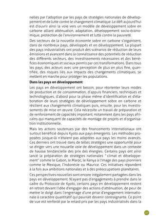 37
nelles par l’adoption par les pays de stratégies nationales de dévelop-
pement et de lutte contre le changement climatique. Le défi aujourd’hui
est d’ouvrir ainsi la voie vers un modèle de développement sobre en
carbone alliant atténuation, adaptation, développement socio-écono-
mique, protection de l’environnement et lutte contre la pauvreté.
Des secteurs de la nouvelle économie sobre en carbone s’organisent,
dans de nombreux pays, développés et en développement. La plupart
des pays industrialisés ont produit des scénarios de réduction de leurs
émissions et avancent dans la connaissance des potentiels de réduction
des différents secteurs, des investissements nécessaires et des béné-
fices économiques et sociaux permis par ces transformations. Dans tous
les pays, des acteurs avec une perception de plus en plus fine, quan-
tifiée, des risques liés aux impacts des changements climatiques, se
mettent en marche pour protéger les populations.
Dans les pays en développement
Les pays en développement ont besoin, pour réorienter leurs modes
de production et de consommation, d’appuis financiers, techniques et
technologiques, d’abord pour la phase même d’identification et d’éla-
boration de leurs stratégies de développement sobre en carbone et
résilient aux changements climatiques puis, ensuite, pour les investis-
sements de mise en œuvre. Cela nécessite un travail de préparation et
de renforcement de capacités important, notamment dans les pays afri-
cains qui manquent de capacités de montage de projets et d’organisa-
tion institutionnelle.
Mais les actions soutenues par des financements internationaux ont
surtout bénéficié depuis Kyoto aux pays émergents. Les méthodes pro-
posées jusque-là n’étaient pas adaptées aux pays les moins avancés.
Ces derniers ont trouvé dans de telles stratégies une opportunité pour
se diriger vers une nouvelle voie de développement dans un contexte
de hausse tendancielle des prix des énergies. Certains pays ont ainsi
lancé la préparation de stratégies nationales “  climat et développe-
ment ” comme le Gabon, le Maroc, le Kenya à l’image des pays pionniers
comme le Mexique, l’Indonésie ou Maurice. Ces initiatives répondent
à la fois aux ambitions nationales et à des préoccupations planétaires.
Ces perspectives nouvelles sont encore inégalement partagées dans les
pays en développement. N’ayant pas d’engagements à prendre dans le
cadre du Protocole de Kyoto, certains pays en développement restent
en retrait devant l’idée d’engager des actions d’atténuation, de peur de
mettre le doigt dans l’engrenage d’une prise d’engagement internatio-
nale à caractère quantitatif qui pourrait devenir contraignante. Ce point
de vue est renforcé par le retard pris par les pays industrialisés dans la
 
