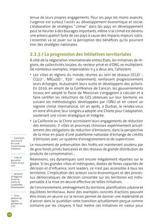 38
tenue de leurs propres engagements. Pour les pays les moins avancés,
l’urgence est surtout l’accès au développement économique et social.
L’élaboration de stratégies “ climat ” dans les pays en développement
peut se heurter à des blocages importants, même si le climat est devenu
une préoccupation forte de ces pays à cause des impacts majeurs subis.
L’essentiel va se jouer sur la perception des bénéfices qu’ils pourront
tirer des stratégies nationales.
2.2.5 / La progression des initiatives territoriales
À côté de la négociation internationale entres Etats, les initiatives de ré-
gions, de collectivités locales, du secteur privé et d’ONG se multiplient.
De nombreux exemples, impensables il y a deux ans, l’attestent :
•	 Les villes et régions du monde, réunies au sein de réseaux (ICLEI12
,
CGLU13
, NRG4SD14
, R2015
notamment), renforcent progressivement
leurs échanges, mutualisent leurs outils et développent des actions.
En 2010, en amont de la Conférence de Cancún, les gouvernements
locaux ont adopté le Pacte de Mexico en s’engageant à calculer et à
faire certifier les réductions de GES obtenues sur leur territoire, en
suivant les méthodologies développées par l’ONU et en créant un
registre climat international. Un an après, à Durban, le rendez-vous
en terre africaine, leur congrès a adopté une Charte pour l’adaptation,
soutenant une vision stratégique et intégrée.
•	 La Californie ou la Chine accroissent leurs engagements de réduction
des émissions ; 7 villes et provinces chinoises expérimentent actuel-
lement des obligations de réduction d’émissions, dans la perspective
de la mise en place d’une plateforme nationale d’échange de crédits
d’émission avec un système d’enregistrement et de supervision.
Le mouvement de préservation des forêts est maintenant soutenu par
de gros fonds privés bancaires et des réseaux de grande distribution de
produits de consommation…
Néanmoins, ces dynamiques sont encore inégalement réparties sur le
globe. Si les grandes villes et métropoles, dotées de fortes capacités de
décision et d’influence, sont leaders, ce n’est pas accessible à tous les
territoires. L’implication des acteurs socio-économiques et des proces-
sus démocratiques de décision concertée sur les territoires est indis-
pensable à la mise en œuvre effective de telles initiatives.
de l’environnement, aménagement du territoire, planification urbaine et
équilibres territoriaux. Avoir des exemples concrets d’actions pouvant
être mises en œuvre sur le terrain permet de donner une matérialité et
d’ancrer dans le quotidien cette transition actuellement perçue comme
lointaine par les citoyens. Il faut mettre ces initiatives en valeur pour
12
Internatio-
nal Council
for Local
Environmental
Initiatives
13
Cités et
gouverne-
ments locaux
unis
14
Network
of Regional
Governe-
ments for
Sustainable
Development
15
Grou-
pement de
régions,
pendant du
G20.
 
