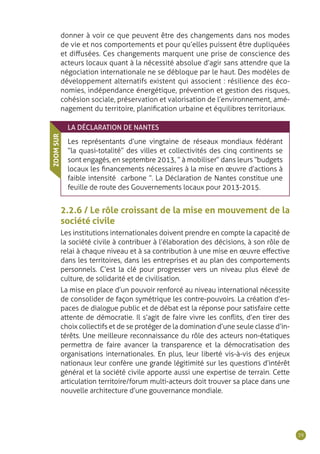 39
donner à voir ce que peuvent être des changements dans nos modes
de vie et nos comportements et pour qu’elles puissent être dupliquées
et diffusées. Ces changements marquent une prise de conscience des
acteurs locaux quant à la nécessité absolue d’agir sans attendre que la
négociation internationale ne se débloque par le haut. Des modèles de
développement alternatifs existent qui associent : résilience des éco-
nomies, indépendance énergétique, prévention et gestion des risques,
cohésion sociale, préservation et valorisation de l’environnement, amé-
nagement du territoire, planification urbaine et équilibres territoriaux.
LA DÉCLARATION DE NANTES
Les représentants d’une vingtaine de réseaux mondiaux fédérant
“la quasi-totalité” des villes et collectivités des cinq continents se
sont engagés, en septembre 2013, “ à mobiliser ” dans leurs “ budgets
locaux les financements nécessaires à la mise en œuvre d’actions à
faible intensité carbone ”. La Déclaration de Nantes constitue une
feuille de route des Gouvernements locaux pour 2013-2015.
ZOOMSUR
2.2.6 / Le rôle croissant de la mise en mouvement de la
société civile
Les institutions internationales doivent prendre en compte la capacité de
la société civile à contribuer à l’élaboration des décisions, à son rôle de
relai à chaque niveau et à sa contribution à une mise en œuvre effective
dans les territoires, dans les entreprises et au plan des comportements
personnels. C’est la clé pour progresser vers un niveau plus élevé de
culture, de solidarité et de civilisation.
La mise en place d’un pouvoir renforcé au niveau international nécessite
de consolider de façon symétrique les contre-pouvoirs. La création d’es-
paces de dialogue public et de débat est la réponse pour satisfaire cette
attente de démocratie. Il s’agit de faire vivre les conflits, d’en tirer des
choix collectifs et de se protéger de la domination d’une seule classe d’in-
térêts. Une meilleure reconnaissance du rôle des acteurs non-étatiques
permettra de faire avancer la transparence et la démocratisation des
organisations internationales. En plus, leur liberté vis-à-vis des enjeux
nationaux leur confère une grande légitimité sur les questions d’intérêt
général et la société civile apporte aussi une expertise de terrain. Cette
articulation territoire/forum multi-acteurs doit trouver sa place dans une
nouvelle architecture d’une gouvernance mondiale.
 