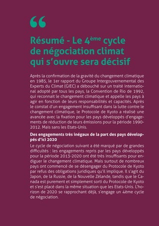 4
Résumé - Le 4ème
cycle
de négociation climat
qui s’ouvre sera décisif
￼
Après la confirmation de la gravité du changement climatique
en 1985, le 1er rapport du Groupe Intergouvernemental des
Experts du Climat (GIEC) a débouché sur un traité internatio-
nal adopté par tous les pays, la Convention de Rio de 1992,
qui reconnait le changement climatique et appelle les pays à
agir en fonction de leurs responsabilités et capacités. Après
le constat d’un engagement insuffisant dans la lutte contre le
changement climatique, le Protocole de Kyoto a réalisé une
avancée avec la fixation pour les pays développés d’engage-
ments de réduction de leurs émissions pour la période 1990-
2012. Mais sans les Etats-Unis.
Des engagements très inégaux de la part des pays dévelop-
pés d’ici 2020
Le cycle de négociation suivant a été marqué par de grandes
difficultés : les engagements repris par les pays développés
pour la période 2013-2020 ont été très insuffisants pour en-
diguer le changement climatique. Mais surtout de nombreux
pays ont commencé de se désengager du Protocole de Kyoto
par refus des obligations juridiques qu’il implique. Il s’agit du
Japon, de la Russie, de la Nouvelle Zélande, tandis que le Ca-
nada est purement et simplement sorti du Protocole de Kyoto
et s’est placé dans la même situation que les Etats-Unis. L’ho-
rizon de 2020 se rapprochant déjà, s’engage un 4ème cycle
de négociation.
 