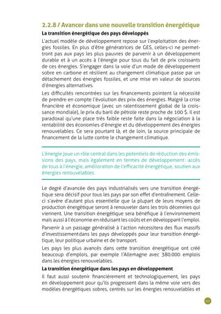 41
2.2.8 / Avancer dans une nouvelle transition énergétique
La transition énergétique des pays développés
L’actuel modèle de développement repose sur l’exploitation des éner-
gies fossiles. En plus d’être génératrices de GES, celles-ci ne permet-
tront pas aux pays les plus pauvres de parvenir à un développement
durable et à un accès à l’énergie pour tous du fait de prix croissants
de ces énergies. S’engager dans la voie d’un mode de développement
sobre en carbone et résilient au changement climatique passe par un
détachement des énergies fossiles, et une mise en valeur de sources
d’énergies alternatives.
Les difficultés rencontrées sur les financements pointent la nécessité
de prendre en compte l’évolution des prix des énergies. Malgré la crise
financière et économique (avec un ralentissement global de la crois-
sance mondiale), le prix du baril de pétrole reste proche de 100 $. Il est
paradoxal qu’une place très faible reste faite dans la négociation à la
rentabilité des économies d’énergie et du développement des énergies
renouvelables. Ce sera pourtant là, et de loin, la source principale de
financement de la lutte contre le changement climatique.
L’énergie joue un rôle central dans les potentiels de réduction des émis-
sions des pays, mais également en termes de développement : accès
de tous à l’énergie, amélioration de l’efficacité énergétique, soutien aux
énergies renouvelables.
Le degré d’avancée des pays industrialisés vers une transition énergé-
tique sera décisif pour tous les pays par son effet d’entraînement. Celle-
ci s’avère d’autant plus essentielle que la plupart de leurs moyens de
production énergétique seront à renouveler dans les trois décennies qui
viennent. Une transition énergétique sera bénéfique à l’environnement
mais aussi à l’économie en réduisant les coûts et en développant l’emploi.
Parvenir à un passage généralisé à l’action nécessitera des flux massifs
d’investissement dans les pays développés pour leur transition énergé-
tique, leur politique urbaine et de transport.
Les pays les plus avancés dans cette transition énergétique ont créé
beaucoup d’emplois, par exemple l’Allemagne avec 380.000 emplois
dans les énergies renouvelables.
La transition énergétique dans les pays en développement
Il faut aussi soutenir financièrement et technologiquement, les pays
en développement pour qu’ils progressent dans la même voie vers des
modèles énergétiques sobres, centrés sur les énergies renouvelables et
 