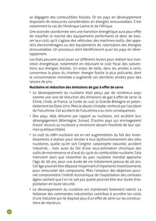 42
se dégagent des combustibles fossiles. Or les pays en développement
disposent de ressources considérables en énergies renouvelables. C’est
notamment le cas de l’Amérique Latine et de l’Afrique.
Une avancée coordonnée vers une transition énergétique aura pour effet
de massifier le marché des équipements performants et donc de bais-
ser leur coût, qu’il s’agisse des véhicules, des machines-outils, des appa-
reils électroménagers ou des équipements de valorisation des énergies
renouvelables. Un processus dont bénéficieront aussi les pays en déve-
loppement.
Les Etats peuvent aussi jouer sur différents leviers pour réaliser leur tran-
sition énergétique, notamment en réduisant le coût fiscal des subven-
tions aux énergies fossiles. Un enjeu de taille, dans les années à venir,
concernera la place du charbon : énergie fossile la plus polluante, dont
la consommation mondiale a augmenté ces dernières années pour des
raisons de prix.
Nucléaire et réduction des émissions de gaz à effet de serre
•	 Le développement du nucléaire était perçu par de nombreux pays
comme une voie de réduction des émissions de gaz à effet de serre : la
Chine, l’Inde, la France, la Corée du sud, la Grande-Bretagne et poten-
tiellement les Etats-Unis. Mais le doute s’installe, renforcé par l’accident
de Fukushima. Cet accident de Fukushima a eu trois conséquences :
•	 Des pays, déjà réticents par rapport au nucléaire, ont accéléré leur
désengagement (Allemagne, Suisse). D’autres pays qui envisageaient
d’avoir recours au nucléaire y renoncent devant l’hostilité de leur opi-
nion publique (Italie).
•	 Le coût du kWh nucléaire est en net augmentation du fait des inves-
tissements à réaliser pour résister à tout dysfonctionnement des sites
nucléaires, quelle qu’en soit l’origine : catastrophe naturelle, accident
industriel,… mais aussi du fait d’une sous-estimation chronique des
coûts de maintenance et d’aval du cycle du combustible nucléaire. Cela
intervient alors que l’essentiel du parc nucléaire mondial approche
l’âge de 30 ans, pour une durée de vie initialement prévue de 40 ans.
Cet âge pourrait être dépassé moyennant d’importants investissements
pour renouveler des composants. Mais l’ampleur des dépenses pour-
rait compromettre l’intérêt économique de l’exploitation des centrales
âgées sachant que l’on ne sait pas quelle pourrait être leur durée d’ex-
ploitation en toute sécurité.
•	 Le développement du nucléaire est maintenant fortement ralenti. La
faiblesse des commandes industrielles contribue à accroître les coûts
d’une industrie qui ne dispose plus d’un effet de série sur les construc-
tions de réacteurs.
 