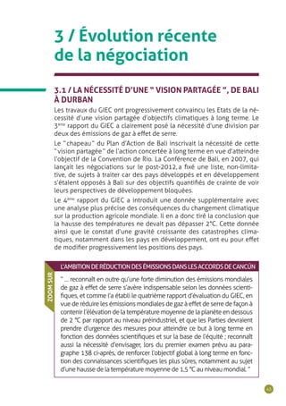 43
3 / Évolution récente
de la négociation
3.1 / LA NÉCESSITÉ D’UNE “ VISION PARTAGÉE ”, DE BALI
À DURBAN
Les travaux du GIEC ont progressivement convaincu les Etats de la né-
cessité d’une vision partagée d’objectifs climatiques à long terme. Le
3ème
rapport du GIEC a clairement posé la nécessité d’une division par
deux des émissions de gaz à effet de serre.
Le “ chapeau ” du Plan d’Action de Bali inscrivait la nécessité de cette
“ vision partagée ” de l’action concertée à long terme en vue d’atteindre
l’objectif de la Convention de Rio. La Conférence de Bali, en 2007, qui
lançait les négociations sur le post-2012, a fixé une liste, non-limita-
tive, de sujets à traiter car des pays développés et en développement
s’étaient opposés à Bali sur des objectifs quantifiés de crainte de voir
leurs perspectives de développement bloquées.
Le 4ème
rapport du GIEC a introduit une donnée supplémentaire avec
une analyse plus précise des conséquences du changement climatique
sur la production agricole mondiale. Il en a donc tiré la conclusion que
la hausse des températures ne devait pas dépasser 2°C. Cette donnée
ainsi que le constat d’une gravité croissante des catastrophes clima-
tiques, notamment dans les pays en développement, ont eu pour effet
de modifier progressivement les positions des pays.
L’AMBITIONDERÉDUCTIONDESÉMISSIONSDANSLESACCORDSDECANCÚN
“ … reconnaît en outre qu’une forte diminution des émissions mondiales
de gaz à effet de serre s’avère indispensable selon les données scienti-
fiques, et comme l’a établi le quatrième rapport d’évaluation du GIEC, en
vue de réduire les émissions mondiales de gaz à effet de serre de façon à
contenir l’élévation de la température moyenne de la planète en dessous
de 2 °C par rapport au niveau préindustriel, et que les Parties devraient
prendre d’urgence des mesures pour atteindre ce but à long terme en
fonction des données scientifiques et sur la base de l’équité ; reconnaît
aussi la nécessité d’envisager, lors du premier examen prévu au para-
graphe 138 ci-après, de renforcer l’objectif global à long terme en fonc-
tion des connaissances scientifiques les plus sûres, notamment au sujet
d’une hausse de la température moyenne de 1,5 °C au niveau mondial. ”
ZOOMSUR
 