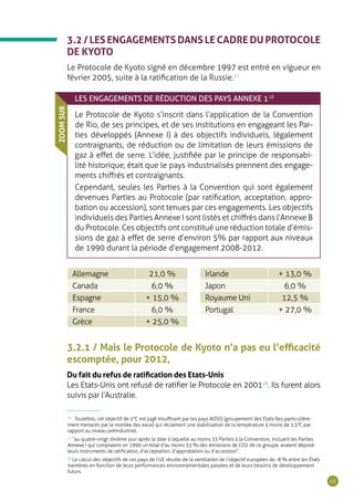 45
3.2 / LES ENGAGEMENTS DANS LE CADRE DU PROTOCOLE
DE KYOTO
Le Protocole de Kyoto signé en décembre 1997 est entré en vigueur en
février 2005, suite à la ratification de la Russie.17
LES ENGAGEMENTS DE RÉDUCTION DES PAYS ANNEXE 118
Le Protocole de Kyoto s’inscrit dans l’application de la Convention
de Rio, de ses principes, et de ses institutions en engageant les Par-
ties développés (Annexe I) à des objectifs individuels, légalement
contraignants, de réduction ou de limitation de leurs émissions de
gaz à effet de serre. L’idée, justifiée par le principe de responsabi-
lité historique, était que le pays industrialisés prennent des engage-
ments chiffrés et contraignants.
Cependant, seules les Parties à la Convention qui sont également
devenues Parties au Protocole (par ratification, acceptation, appro-
bation ou accession), sont tenues par ces engagements. Les objectifs
individuels des Parties Annexe I sont listés et chiffrés dans l’Annexe B
du Protocole. Ces objectifs ont constitué une réduction totale d’émis-
sions de gaz à effet de serre d’environ 5% par rapport aux niveaux
de 1990 durant la période d’engagement 2008-2012.
ZOOMSUR
Allemagne 21,0 %
Canada 6,0 %
Espagne + 15,0 %
France 6,0 %
Grèce + 25,0 %
Irlande + 13,0 %
Japon 6,0 %
Royaume Uni 12,5 %
Portugal + 27,0 %
3.2.1 / Mais le Protocole de Kyoto n’a pas eu l’efficacité
escomptée, pour 2012,
Du fait du refus de ratification des Etats-Unis
Les Etats-Unis ont refusé de ratifier le Protocole en 200119
. Ils furent alors
suivis par l’Australie.
16
Toutefois, cet objectif de 2°C est jugé insuffisant par les pays AOSIS (groupement des Etats-îles particulière-
ment menacés par la montée des eaux) qui réclament une stabilisation de la température à moins de 1,5°C par
rapport au niveau préindustriel.
17
“au quatre-vingt dixième jour après la date à laquelle au moins 55 Parties à la Convention, incluant les Parties
Annexe I qui comptaient en 1990 un total d’au moins 55 % des émissions de CO2 de ce groupe, avaient déposé
leurs instruments de ratification, d’acceptation, d’approbation ou d’accession”.
18
Le calcul des objectifs de ces pays de l’UE résulte de la ventilation de l’objectif européen de -8 % entre les États
membres en fonction de leurs performances environnementales passées et de leurs besoins de développement
futurs.
 