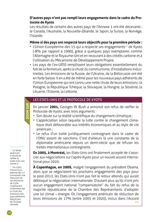 46
D’autres pays n’ont pas rempli leurs engagements dans le cadre du Pro-
tocole de Kyoto
Les résultats de certains des autres pays de l’Annexe 1 ont été décevants :
le Canada, l’Australie, la Nouvelle-Zélande, le Japon, la Suisse, la Norvège,
l’Islande.
Même si des pays ont respecté leurs objectifs pour la première période :
•	 L’Union Européenne des 15 qui a respecté ses engagements20
de Kyoto
(-8% par rapport à 1990), grâce à quelques pays exemplaires comme
l’Allemagne et le Royaume-Uni et en recourant à des crédits carbone et à
l’utilisation du Mécanisme de Développement Propre.
•	 Les pays de l’ex-URSS remplissent leurs obligations essentiellement du
fait de la fermeture, après la chute du communisme, d’installations indus-
trielles. Les émissions de la Russie, de l’Ukraine, de la Biélorussie ont été
en forte baisse. Il en a été de même pour les nouveaux pays adhérents de
l’Union Européenne qui ont connu une nette chute de leurs émissions : la
Pologne, la République Tchèque, la Slovaquie, la Hongrie, la Slovénie, la
Lituanie, l’Estonie, la Lettonie.
LES ETATS-UNIS ET LE PROTOCOLE DE KYOTO
En janvier 2001, Georges W. Bush a annoncé son refus de ratifier le
Protocole de Kyoto, avec trois arguments :
•	 Son doute sur la réalité scientifique du changement climatique ;
•	 L’appréciation selon laquelle la lutte contre le changement clima-
tique était défavorable aux intérêts économiques et au style de vie
américain ;
•	 Le refus d’un traité juridiquement contraignant dans le cadre de
l’ONU assorti de sanctions. C’est d’ailleurs là une constante de la
diplomatie américaine depuis un demi-siècle que de refuser les
traités internationaux contraignants.
En 2005, à Montréal, les Etats-Unis ont finalement accepté de s’asso-
cier aux négociations sur l’après-Kyoto pour un nouvel accord interna-
tional pour 2020.
À Copenhague, en 2009, malgré l’engagement du président Obama,
alors que se négociaient les prochains engagements des pays pour
le post-2012, les Etats-Unis n’ont pas fait le retour attendu qui aurait
débloqué la négociation internationale. D’autant plus qu’ils n’ont pris
aucun engagement national “compensatoire” du fait du refus de la
majorité républicaine de la Chambre des Représentants d’adopter
une loi climat – énergie. Or, l’engagement américain de réduction de
leurs émissions de 17% (entre 2005 et 2020), inclus dans l’Accord
ZOOMSUR
•••
19
Le Sénat
américain
a refusé de
ratifier le
traité à 95 voix
contre 0.
20
Fin 2007,
l’Union Euro-
péenne des 27
connaissait une
réduction de
ses émissions
de 9,3%,
s’expliquant
notamment par
la chute des
émissions des
pays adhérents
depuis peu
de l’Europe
centrale.
 