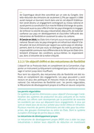 47
•••
de Copenhague devait être concrétisé par un vote du Congrès. Une
telle réduction des émissions de seulement 3,7% par rapport à 1990
aurait marqué un tournant. Inscrit dans une loi, cet objectif d’atténua-
tion serait devenu un engagement contraignant au niveau national et
aurait permis la constitution d’un marché fédéral d’échange de quotas.
Cela aurait aussi eu pour effet d’inciter les pays émergents à s’engager,
de renforcer la volonté des pays industrialisés déjà actifs, de redonner
confiance aux pays en développement et d’accroître l’efficacité des
mécanismes de flexibilité en soutenant la valeur du carbone.
À Cancún en 2010, les Etats-Unis n’ont pris aucun nouvel engagement
national. Devant cela, les pays émergents ont refusé tout objectif d’at-
ténuation de leurs émissions par rapport aux autres pays en dévelop-
pement, dont ils n’ont pas voulu se distinguer. Au nom du principe de
responsabilité commune mais différenciée et du fait que les Etats-Unis
tentaient d’imposer des conditions qu’eux-mêmes ne respectaient
pas, donc à l’encontre de la notion d’équité.
3.2.2 / Un objectif chiffré et des mécanismes de flexibilité
L’objectif de ce Protocole était, en complément de la Convention, d’ap-
porter un instrument juridiquement contraignant pour renforcer un pas-
sage à l’action jusqu’alors insuffisant.
Pour tenir les objectifs, des mécanismes dits de flexibilité ont été ins-
titués en complément des engagements. Les pays pouvaient y avoir
recours en plus des politiques et mesures mises en œuvre au niveau
national. Ces mécanismes de flexibilité sont : les permis négociables,
le Mécanisme de développement propre et la Mise en œuvre conjointe.
Les permis négociables
Ce système de permis d’émissions a pour objectif d’encourager l’amé-
lioration des systèmes de production les plus polluants et les moins
efficaces. Les efforts sont récompensés par la possibilité de revendre
les excédents par ceux qui dépassent leurs engagements. A ceux qui
sont en retard alors de les leur acheter pour éviter d’être en infraction.
Plusieurs marchés de permis d’émissions ont été créés pour les entre-
prises, des groupes d’entreprises ou entre les États. Dont le système
européen d’échange de permis depuis 2005.
Le mécanisme de développement propre
Le mécanisme de développement propre (MDP) vise à aider les pays
industrialisés à réaliser leurs objectifs de réduction en investissant
 