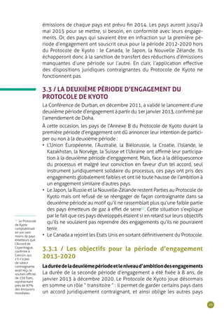 49
émissions de chaque pays est prévu fin 2014. Les pays auront jusqu’à
mai 2015 pour se mettre, si besoin, en conformité avec leurs engage-
ments. Or, des pays qui savaient être en infraction sur la première pé-
riode d’engagement ont souscrit ceux pour la période 2012-2020 hors
du Protocole de Kyoto : le Canada, le Japon, la Nouvelle Zélande. Ils
échapperont donc à la sanction de transfert des réductions d’émissions
manquantes d’une période sur l’autre. En clair, l’application effective
des dispositions juridiques contraignantes du Protocole de Kyoto ne
fonctionnent pas.
3.3 / LA DEUXIÈME PÉRIODE D’ENGAGEMENT DU
PROTOCOLE DE KYOTO
La Conférence de Durban, en décembre 2011, a validé le lancement d’une
deuxième période d’engagement à partir du 1er janvier 2013, confirmé par
l’amendement de Doha.
À cette occasion, les pays de l’Annexe B du Protocole de Kyoto durant la
première période d’engagement ont dû annoncer leur intention de partici-
per ou non à la deuxième période :
•	 L’Union Européenne, l’Australie, la Biélorussie, la Croatie, l’Islande, le
Kazakhstan, la Norvège, la Suisse et l’Ukraine ont affirmé leur participa-
tion à la deuxième période d’engagement. Mais, face à la déliquescence
du processus et malgré leur conviction en faveur d’un tel accord, seul
instrument juridiquement solidaire du processus, ces pays ont pris des
engagements globalement faibles et ont lié toute hausse de l’ambition à
un engagement similaire d’autres pays.
•	 Le Japon, la Russie et la Nouvelle-Zélande restent Parties au Protocole de
Kyoto mais ont refusé de se réengager de façon contraignante dans sa
deuxième période au motif qu’il ne rassemblait plus qu’une faible partie
des pays émetteurs de gaz à effet de serre22
. Cette situation s’explique
par le fait que ces pays développés étaient si en retard sur leurs objectifs
qu’ils ne voulaient pas reprendre des engagements qu’ils ne pourraient
tenir.
•	 Le Canada a rejoint les Etats Unis en sortant définitivement du Protocole.
3.3.1 / Les objectifs pour la période d’engagement
2013-2020
Laduréedeladeuxièmepériodeetleniveaud’ambitiondesengagements
La durée de la seconde période d’engagement a été fixée à 8 ans, de
janvier 2013 à décembre 2020. Le Protocole de Kyoto joue désormais
en somme un rôle “ transitoire ” : il permet de garder certains pays dans
un accord juridiquement contraignant, et ainsi oblige les autres pays
22
Le Protocole
de Kyoto
comptabilisait
en son sein
moins de pays
émetteurs que
l’Accord de
Copenhague,
confirmé à
Cancún, qui,
s’il n’a pas
de valeur
contraignante,
avait reçu le
soutien officiel
de 139 Etats,
représentant
près de 87%
des émissions
mondiales.
 