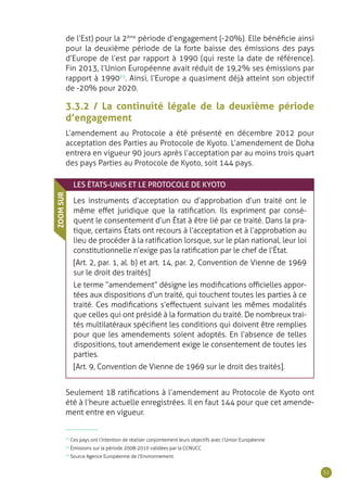 51
de l’Est) pour la 2ème
période d’engagement (-20%). Elle bénéficie ainsi
pour la deuxième période de la forte baisse des émissions des pays
d’Europe de l’est par rapport à 1990 (qui reste la date de référence).
Fin 2013, l’Union Européenne avait réduit de 19,2% ses émissions par
rapport à 199025
. Ainsi, l’Europe a quasiment déjà atteint son objectif
de -20% pour 2020.
3.3.2 / La continuité légale de la deuxième période
d’engagement
L’amendement au Protocole a été présenté en décembre 2012 pour
acceptation des Parties au Protocole de Kyoto. L’amendement de Doha
entrera en vigueur 90 jours après l’acceptation par au moins trois quart
des pays Parties au Protocole de Kyoto, soit 144 pays.
LES ÉTATS-UNIS ET LE PROTOCOLE DE KYOTO
Les instruments d’acceptation ou d’approbation d’un traité ont le
même effet juridique que la ratification. Ils expriment par consé-
quent le consentement d’un État à être lié par ce traité. Dans la pra-
tique, certains États ont recours à l’acceptation et à l’approbation au
lieu de procéder à la ratification lorsque, sur le plan national, leur loi
constitutionnelle n’exige pas la ratification par le chef de l’État.
[Art. 2, par. 1, al. b) et art. 14, par. 2, Convention de Vienne de 1969
sur le droit des traités]
Le terme “amendement” désigne les modifications officielles appor-
tées aux dispositions d’un traité, qui touchent toutes les parties à ce
traité. Ces modifications s’effectuent suivant les mêmes modalités
que celles qui ont présidé à la formation du traité. De nombreux trai-
tés multilatéraux spécifient les conditions qui doivent être remplies
pour que les amendements soient adoptés. En l’absence de telles
dispositions, tout amendement exige le consentement de toutes les
parties.
[Art. 9, Convention de Vienne de 1969 sur le droit des traités].
ZOOMSUR
Seulement 18 ratifications à l’amendement au Protocole de Kyoto ont
été à l’heure actuelle enregistrées. Il en faut 144 pour que cet amende-
ment entre en vigueur.
23
Ces pays ont l’intention de réaliser conjointement leurs objectifs avec l’Union Européenne
24
Émissions sur la période 2008-2010 validées par la CCNUCC
25
Source Agence Européenne de l’Environnement.
 