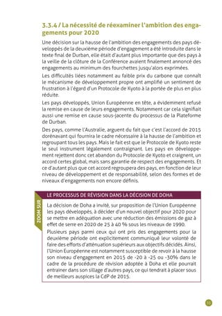 55
3.3.4 / La nécessité de réexaminer l’ambition des enga-
gements pour 2020
Une décision sur la hausse de l’ambition des engagements des pays dé-
veloppés de la deuxième période d’engagement a été introduite dans le
texte final de Durban, elle était d’autant plus importante que des pays à
la veille de la clôture de la Conférence avaient finalement annoncé des
engagements au minimum des fourchettes jusqu’alors exprimées.
Les difficultés liées notamment au faible prix du carbone que connaît
le mécanisme de développement propre ont amplifié un sentiment de
frustration à l’égard d’un Protocole de Kyoto à la portée de plus en plus
réduite.
Les pays développés, Union Européenne en tête, a évidemment refusé
la remise en cause de leurs engagements. Notamment car cela signifiait
aussi une remise en cause sous-jacente du processus de la Plateforme
de Durban.
Des pays, comme l’Australie, arguent du fait que c’est l’accord de 2015
dorénavant qui fournira le cadre nécessaire à la hausse de l’ambition et
regroupant tous les pays. Mais le fait est que le Protocole de Kyoto reste
le seul instrument légalement contraignant. Les pays en développe-
ment rejettent donc cet abandon du Protocole de Kyoto et craignent, un
accord certes global, mais sans garantie de respect des engagements. Et
ce d’autant plus que cet accord regroupera des pays, en fonction de leur
niveau de développement et de responsabilité, selon des formes et de
niveaux d’engagements non encore définis.
LE PROCESSUS DE RÉVISION DANS LA DÉCISION DE DOHA
La décision de Doha a invité, sur proposition de l’Union Européenne
les pays développés, à décider d’un nouvel objectif pour 2020 pour
se mettre en adéquation avec une réduction des émissions de gaz à
effet de serre en 2020 de 25 à 40 % sous les niveaux de 1990.
Plusieurs pays parmi ceux qui ont pris des engagements pour la
deuxième période ont explicitement communiqué leur volonté de
faire des efforts d’atténuation supérieurs aux objectifs décidés. Ainsi,
l’Union Européenne est notamment susceptible de revoir à la hausse
son niveau d’engagement en 2015 de -20 à -25 ou -30% dans le
cadre de la procédure de révision adoptée à Doha et elle pourrait
entrainer dans son sillage d’autres pays, ce qui tendrait à placer sous
de meilleurs auspices la CdP de 2015.
ZOOMSUR
 