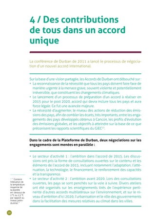 56
4 / Des contributions
de tous dans un accord
unique
La conférence de Durban de 2011 a lancé le processus de négocia-
tion d’un nouvel accord international.
•	 Le secteur d’activité 1 : l’ambition dans l’accord de 2015. Les discus-
sions ont pris la forme de consultations ouvertes sur le contenu et les
éléments de l’accord de 2015, incluant notamment l’adaptation, l’atté-
nuation, la technologie, le financement, le renforcement des capacités
et la transparence.
•	 Le secteur d’activité 2 : l’ambition avant 2020. Lors des consultations
ouvertes, les pays se sont penchés sur la voie à suivre. Divers ateliers
ont été organisés sur les enseignements tirés de l’expérience perti-
nente d’autres accords multilatéraux sur l’environnement, et sur le ni-
veau d’ambition d’ici 2020, l’urbanisation et le rôle des gouvernements
dans la facilitation des mesures relatives au climat dans les villes.
Sur la base d’une vision partagée, les Accords de Durban ont débouché sur :
•	 La reconnaissance de la nécessité que tous les pays doivent faire face de
manière urgente à la menace grave, souvent violente et potentiellement
irréversible, que constituent les changements climatiques.
•	 Le lancement d’un processus de préparation d’un accord à réaliser en
2015 pour le post 2020, accord qui devra inclure tous les pays et aura
force légale. Ce fut une avancée majeure.
•	 La nécessité d’augmenter, le niveau des actions de réduction des émis-
sions des pays, afin de combler les écarts, très importants, entre les enga-
gements des pays développés obtenus à Cancún, les profils d’évolution
des émissions globales, et les objectifs à atteindre sur la base de ce que
préconisent les rapports scientifiques du GIEC27
.
Dans le cadre de la Plateforme de Durban, deux négociations sur les
engagements sont menées en parallèle :
27
“ Contenir
l’élévation de
la température
moyenne de
la planète
en- dessous de
2 °C ou 1,5 °C
par rapport au
niveau préin-
dustriel. ”
 