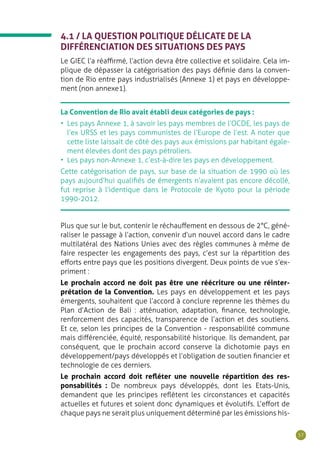 57
4.1 / LA QUESTION POLITIQUE DÉLICATE DE LA
DIFFÉRENCIATION DES SITUATIONS DES PAYS
Le GIEC l’a réaffirmé, l’action devra être collective et solidaire. Cela im-
plique de dépasser la catégorisation des pays définie dans la conven-
tion de Rio entre pays industrialisés (Annexe 1) et pays en développe-
ment (non annexe1).
La Convention de Rio avait établi deux catégories de pays :
•	 Les pays Annexe 1, à savoir les pays membres de l’OCDE, les pays de
l’ex URSS et les pays communistes de l’Europe de l’est. A noter que
cette liste laissait de côté des pays aux émissions par habitant égale-
ment élevées dont des pays pétroliers.
•	 Les pays non-Annexe 1, c’est-à-dire les pays en développement.
Cette catégorisation de pays, sur base de la situation de 1990 où les
pays aujourd’hui qualifiés de émergents n’avaient pas encore décollé,
fut reprise à l’identique dans le Protocole de Kyoto pour la période
1990-2012.
Plus que sur le but, contenir le réchauffement en dessous de 2°C, géné-
raliser le passage à l’action, convenir d’un nouvel accord dans le cadre
multilatéral des Nations Unies avec des règles communes à même de
faire respecter les engagements des pays, c’est sur la répartition des
efforts entre pays que les positions divergent. Deux points de vue s’ex-
priment :
Le prochain accord ne doit pas être une réécriture ou une réinter-
prétation de la Convention. Les pays en développement et les pays
émergents, souhaitent que l’accord à conclure reprenne les thèmes du
Plan d’Action de Bali : atténuation, adaptation, finance, technologie,
renforcement des capacités, transparence de l’action et des soutiens.
Et ce, selon les principes de la Convention - responsabilité commune
mais différenciée, équité, responsabilité historique. Ils demandent, par
conséquent, que le prochain accord conserve la dichotomie pays en
développement/pays développés et l’obligation de soutien financier et
technologie de ces derniers.
Le prochain accord doit refléter une nouvelle répartition des res-
ponsabilités : De nombreux pays développés, dont les Etats-Unis,
demandent que les principes reflètent les circonstances et capacités
actuelles et futures et soient donc dynamiques et évolutifs. L’effort de
chaque pays ne serait plus uniquement déterminé par les émissions his-
 