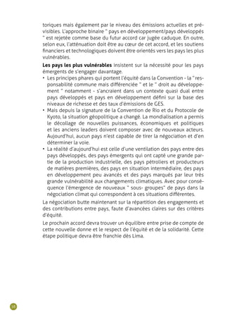 58
toriques mais également par le niveau des émissions actuelles et pré-
visibles. L’approche binaire “ pays en développement/pays développés
” est rejetée comme base du futur accord car jugée caduque. En outre,
selon eux, l’atténuation doit être au cœur de cet accord, et les soutiens
financiers et technologiques doivent être orientés vers les pays les plus
vulnérables.
Les pays les plus vulnérables insistent sur la nécessité pour les pays
émergents de s’engager davantage.
•	 Les principes phares qui portent l’équité dans la Convention - la “ res-
ponsabilité commune mais différenciée ” et le “ droit au développe-
ment ” notamment - s’ancraient dans un contexte quasi dual entre
pays développés et pays en développement défini sur la base des
niveaux de richesse et des taux d’émissions de GES.
•	 Mais depuis la signature de la Convention de Rio et du Protocole de
Kyoto, la situation géopolitique a changé. La mondialisation a permis
le décollage de nouvelles puissances, économiques et politiques
et les anciens leaders doivent composer avec de nouveaux acteurs.
Aujourd’hui, aucun pays n’est capable de tirer la négociation et d’en
déterminer la voie.
•	 La réalité d’aujourd’hui est celle d’une ventilation des pays entre des
pays développés, des pays émergents qui ont capté une grande par-
tie de la production industrielle, des pays pétroliers et producteurs
de matières premières, des pays en situation intermédiaire, des pays
en développement peu avancés et des pays marqués par leur très
grande vulnérabilité aux changements climatiques. Avec pour consé-
quence l’émergence de nouveaux “ sous- groupes” de pays dans la
négociation climat qui correspondent à ces situations différentes.
La négociation butte maintenant sur la répartition des engagements et
des contributions entre pays, faute d’avancées claires sur des critères
d’équité.
Le prochain accord devra trouver un équilibre entre prise de compte de
cette nouvelle donne et le respect de l’équité et de la solidarité. Cette
étape politique devra être franchie dès Lima.
 