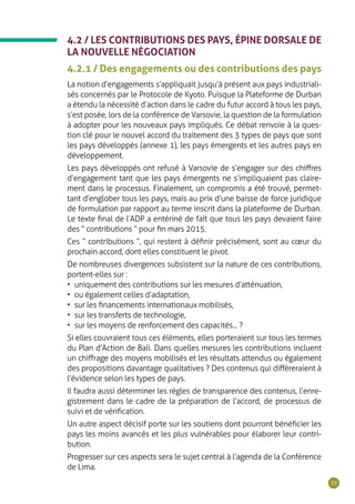 59
4.2 / LES CONTRIBUTIONS DES PAYS, ÉPINE DORSALE DE
LA NOUVELLE NÉGOCIATION
4.2.1 / Des engagements ou des contributions des pays
La notion d’engagements s’appliquait jusqu’à présent aux pays industriali-
sés concernés par le Protocole de Kyoto. Puisque la Plateforme de Durban
a étendu la nécessité d’action dans le cadre du futur accord à tous les pays,
s’est posée, lors de la conférence de Varsovie, la question de la formulation
à adopter pour les nouveaux pays impliqués. Ce débat renvoie à la ques-
tion clé pour le nouvel accord du traitement des 3 types de pays que sont
les pays développés (annexe 1), les pays émergents et les autres pays en
développement.
Les pays développés ont refusé à Varsovie de s’engager sur des chiffres
d’engagement tant que les pays émergents ne s’impliquaient pas claire-
ment dans le processus. Finalement, un compromis a été trouvé, permet-
tant d’englober tous les pays, mais au prix d’une baisse de force juridique
de formulation par rapport au terme inscrit dans la plateforme de Durban.
Le texte final de l’ADP a entériné de fait que tous les pays devaient faire
des “ contributions ” pour fin mars 2015.
Ces “ contributions ”, qui restent à définir précisément, sont au cœur du
prochain accord, dont elles constituent le pivot.
De nombreuses divergences subsistent sur la nature de ces contributions,
portent-elles sur :
•	 uniquement des contributions sur les mesures d’atténuation,
•	 ou également celles d’adaptation,
•	 sur les financements internationaux mobilisés,
•	 sur les transferts de technologie,
•	 sur les moyens de renforcement des capacités... ?
Si elles couvraient tous ces éléments, elles porteraient sur tous les termes
du Plan d’Action de Bali. Dans quelles mesures les contributions incluent
un chiffrage des moyens mobilisés et les résultats attendus ou également
des propositions davantage qualitatives ? Des contenus qui diffèreraient à
l’évidence selon les types de pays.
Il faudra aussi déterminer les règles de transparence des contenus, l’enre-
gistrement dans le cadre de la préparation de l’accord, de processus de
suivi et de vérification.
Un autre aspect décisif porte sur les soutiens dont pourront bénéficier les
pays les moins avancés et les plus vulnérables pour élaborer leur contri-
bution.
Progresser sur ces aspects sera le sujet central à l’agenda de la Conférence
de Lima.
 