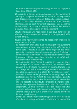 6
fin aboutir à un accord politique intégrant tous les pays pour
la période 2020-2030.
30 ans après la compréhension du processus du changement
climatique, la négociation entre dans le dur. Si l’on ne parvient
pas à des engagements suffisants de la part des pays, la dégra-
dation du climat va vite devenir irrattrapable. Or, les relations
internationales se sont fortement dégradées ces dernières
années tandis que la crise économique et financière a réduit
le soutien financier aux pays en développement.
Il faut donc réussir une négociation à 193 pays dans un délai
très court et un contexte politique et économique particuliè-
rement difficile.
Réussir cette nouvelle séquence de négociation implique de
progresser sur 3 fronts :
•	La négociation entre Etats avec des engagements qui soient
non seulement élevés mais aussi qui soient effectivement
tenus dans la réalité. Il va donc falloir négocier des enga-
gements et contributions des pays qui soient équitables,
obtenir une transparence dans leur réalisation et consolider
les accords obtenus dans la négociation par des règles de
respect en droit international.
•	La mobilisation dans l’action à tous les niveaux : les Etats,
les entreprises, les collectivités locales, les citoyens. Bref
parvenir à mettre toute l’humanité en marche. Dans le sens
d’un usage plus efficace de l’énergie, de la valorisation des
énergies renouvelables à la place de l’utilisation des com-
bustibles fossiles, de la généralisation du recyclage, de la
protection des forêts... Autant de choix et d’actions positifs
pour l’humanité toute entière. En termes de réduction des
impacts négatifs, mais surtout de créations d’emplois, de ré-
duction des dépenses, de cohésion sociale, d’accès au déve-
loppement... La mise en évidence des bénéfices de la lutte
contre le réchauffement climatique sera déterminante pour
amener chaque pays sur le chemin d’un accord ambitieux
incluant tous les pays.
•	Du fait de l’importance de cette négociation, il est essentiel
d’impliquer les citoyens. Sans leur soutien, les responsables
 