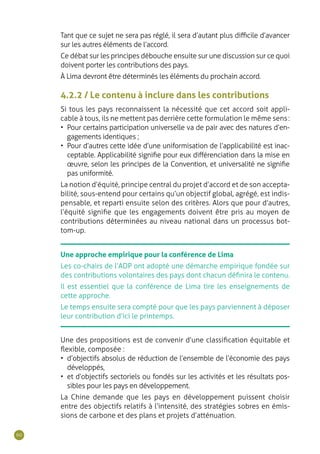 60
Tant que ce sujet ne sera pas réglé, il sera d’autant plus difficile d’avancer
sur les autres éléments de l’accord.
Ce débat sur les principes débouche ensuite sur une discussion sur ce quoi
doivent porter les contributions des pays.
À Lima devront être déterminés les éléments du prochain accord.
4.2.2 / Le contenu à inclure dans les contributions
Si tous les pays reconnaissent la nécessité que cet accord soit appli-
cable à tous, ils ne mettent pas derrière cette formulation le même sens :
•	 Pour certains participation universelle va de pair avec des natures d’en-
gagements identiques ;
•	 Pour d’autres cette idée d’une uniformisation de l’applicabilité est inac-
ceptable. Applicabilité signifie pour eux différenciation dans la mise en
œuvre, selon les principes de la Convention, et universalité ne signifie
pas uniformité.
La notion d’équité, principe central du projet d’accord et de son accepta-
bilité, sous-entend pour certains qu’un objectif global, agrégé, est indis-
pensable, et reparti ensuite selon des critères. Alors que pour d’autres,
l’équité signifie que les engagements doivent être pris au moyen de
contributions déterminées au niveau national dans un processus bot-
tom-up.
Une approche empirique pour la conférence de Lima
Les co-chairs de l’ADP ont adopté une démarche empirique fondée sur
des contributions volontaires des pays dont chacun définira le contenu.
Il est essentiel que la conférence de Lima tire les enseignements de
cette approche.
Le temps ensuite sera compté pour que les pays parviennent à déposer
leur contribution d’ici le printemps.
Une des propositions est de convenir d’une classification équitable et
flexible, composée :
•	 d’objectifs absolus de réduction de l’ensemble de l’économie des pays
développés,
•	 et d’objectifs sectoriels ou fondés sur les activités et les résultats pos-
sibles pour les pays en développement.
La Chine demande que les pays en développement puissent choisir
entre des objectifs relatifs à l’intensité, des stratégies sobres en émis-
sions de carbone et des plans et projets d’atténuation.
 