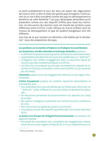 61
Les positions sur la manière d’élaborer et d’adopter les contributions
Les Américains, les Néo-zélandais et le Groupe Umbrella proposent :
•	 La définition du processus par lequel les contributions seront examinées ;
•	 Laprésentationdesélémentsd’unaccordacceptabledansun“draft-text ”;
•	 L’intégration des chiffres d’engagement dans un document séparé de
l’accord, avec des modalités politiques à confirmer ;
•	 Les Etats-Unis ont proposé que les pays soumettent leur objectif de ré-
duction mi-2015 pour évaluation 4 mois avant la CdP21 (ce qui laisserait
peu de temps).
L’Australie propose aussi des engagements nationaux et des règles inter-
nationales.
L’Union Européenne propose de combiner approches descendantes et
ascendantes, avec :
•	 Une clarification de ce qui est attendu par les Parties pour 2015 avec un
“ draft text ” solide reflétant les vues des Parties et abordant les enjeux
clés ;
•	 Un mécanisme permettant de réviser/renforcer les objectifs d’ici 2020
et au-delà ;
•	 Des options stratégiques à présenter aux ministres lors de la conférence
de Lima ;
•	 Une mise en œuvre rapide des actions sur le terrain ;
•	 L’inscription ensuite des objectifs quantifiés dans l’accord de décembre
2015.;
La Suisse et le Groupe de l’Intégrité Environnementale ont proposé une
approche hybride :
•	 Une phase de consultation avec compilation des engagements, compa-
raison de ceux-ci par rapport à l’objectif de 2° et une coopération pour le
Le point probablement le plus dur dans cet aspect des négociations
des mois à venir va être le statut des grands pays émergents. Continue-
ront-ils ou non à être considérés comme des pays en développement et
bénéficier de cette flexibilité ? Les pays développés demandent qu’ils
présentent, comme eux, des objectifs chiffrés pour toute leur écono-
mie. Les discussions des derniers mois ont montré des positions assez
différentes entre la Chine, L’inde, l’Afrique du Sud et le Brésil, dont les
niveaux de développement, le type de système énergétique sont très
différents.
Une liste de ce que seraient ces éléments a été établie par le Secréta-
riat28
, issue des propositions des pays.
28
ADP.2014.6.NonPaper – Voir annexe ...
 
