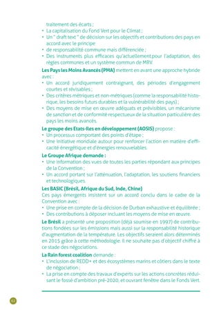 62
traitement des écarts ;
•	 La capitalisation du Fond Vert pour le Climat ;
•	 Un “ draft text ” de décision sur les objectifs et contributions des pays en
accord avec le principe
•	 de responsabilité commune mais différenciée ;
•	 Des instruments plus efficaces qu’actuellement.pour l’adaptation, des
règles communes et un système commun de MRV.
Les Pays les Moins Avancés (PMA) mettent en avant une approche hybride
avec :
•	 Un accord juridiquement contraignant, des périodes d’engagement
courtes et révisables ;
•	 Des critères métriques et non-métriques (comme la responsabilité histo-
rique, les besoins futurs durables et la vulnérabilité des pays) ;
•	 Des moyens de mise en œuvre adéquats et prévisibles, un mécanisme
de sanction et de conformité respectueux de la situation particulière des
pays les moins avancés.
Le groupe des Etats-Iles en développement (AOSIS) propose :
•	 Un processus comportant des points d’étape ;
•	 Une initiative mondiale autour pour renforcer l’action en matière d’effi-
cacité énergétique et d’énergies renouvelables.
Le Groupe Afrique demande :
•	 Une information des vues de toutes les parties répondant aux principes
de la Convention ;
•	 Un accord portant sur l’atténuation, l’adaptation, les soutiens financiers
et technologiques.
Les BASIC (Brésil, Afrique du Sud, Inde, Chine)
Ces pays émergents insistent sur un accord conclu dans le cadre de la
Convention avec :
•	 Une prise en compte de la décision de Durban exhaustive et équilibrée ;
•	 Des contributions à déposer incluant les moyens de mise en œuvre.
Le Brésil a présenté une proposition (déjà soumise en 1997) de contribu-
tions fondées sur les émissions mais aussi sur la responsabilité historique
d’augmentation de la température. Les objectifs seraient alors déterminés
en 2015 grâce à cette méthodologie. Il ne souhaite pas d’objectif chiffré à
ce stade des négociations.
La Rain forest coalition demande :
•	 L’inclusion de REDD+ et des écosystèmes marins et côtiers dans le texte
de négociation ;
•	 La prise en compte des travaux d’experts sur les actions concrètes rédui-
sant le fossé d’ambition pré-2020, et ouvrant fenêtre dans le Fonds Vert.
 