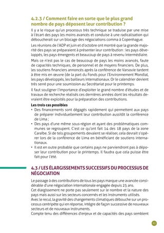 63
4.2.3 / Comment faire en sorte que le plus grand
nombre de pays déposent leur contribution ?
Il y a le risque qu’un processus très technique se traduise par une mise
à l’écart des pays les moins avancés et conduise à une radicalisation qui
déboucherait sur un blocage des négociations comma à Copenhague.
Les réunions de l’ADP et juin et d’octobre ont montré que la grande majo-
rité des pays se préparaient à présenter leur contribution : les pays déve-
loppés, les pays émergents et beaucoup de pays à revenu intermédiaire.
Mais ce n’est pas le cas de beaucoup de pays les moins avancés, faute
de capacités techniques, de personnel et de moyens financiers. De plus,
les soutiens financiers annoncés après la conférence de Varsovie tardent
à être mis en œuvre (de la part du Fonds pour l’Environnement Mondial,
les pays développés, les bailleurs internationaux. Or le calendrier devient
très serré pour une soumission au Secrétariat pour le printemps.
Il faut souligner l’importance d’exploiter le grand nombre d’études et de
travaux de recherche réalisés ces dernières années dont les résultats de-
vraient être exploités pour la préparation des contributions.
Les trois cas possibles
•	 Des financements sont dégagés rapidement qui permettent aux pays
de préparer individuellement leur contribution aussitôt la conférence
de Lima ;
•	 Des pays d’une même sous-région et ayant des problématiques com-
munes se regroupent. C’est ce qu’ont fait 14 des 18 pays de la zone
Caraïbe. Si de tels groupements devaient se réaliser, cela devrait s’opé-
rer lors de la conférence de Lima en bénéficiant de soutiens interna-
tionaux.
•	 Il est en outre probable que certains pays ne parviendront pas à dépo-
ser leur contribution pour le printemps. Il faudra que cela puisse être
fait pour l’été.
4.3/LESÉLARGISSEMENTSSUCCESSIFSDUPROCESSUSDE
NÉGOCIATION
Le passage à des contributions de tous les pays marque une avancée consi-
dérable d’une négociation internationale engagée depuis 25 ans.
Cet élargissement ne porte pas seulement sur le nombre et la nature des
pays mais aussi sur les secteurs concernés et les instruments utilisés.
Avec le recul, la gravité des changements climatiques débouche sur un pro-
cessus centripète qui en réponse, intègre de façon successive de nouveaux
secteurs et de nouveaux instruments.
Compte tenu des différences d’enjeux et de capacités des pays semblent
 