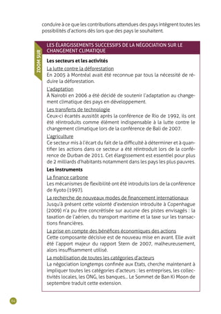 64
conduire à ce que les contributions attendues des pays intègrent toutes les
possibilités d’actions dès lors que des pays le souhaitent.
LES ÉLARGISSEMENTS SUCCESSIFS DE LA NÉGOCIATION SUR LE
CHANGEMENT CLIMATIQUE
Les secteurs et les activités
La lutte contre la déforestation
En 2005 à Montréal avait été reconnue par tous la nécessité de ré-
duire la déforestation.
L’adaptation
À Nairobi en 2006 a été décidé de soutenir l’adaptation au change-
ment climatique des pays en développement.
Les transferts de technologie
Ceux-ci écartés aussitôt après la conférence de Rio de 1992, ils ont
été réintroduits comme élément indispensable à la lutte contre le
changement climatique lors de la conférence de Bali de 2007.
L’agriculture
Ce secteur mis à l’écart du fait de la difficulté à déterminer et à quan-
tifier les actions dans ce secteur a été réintroduit lors de la confé-
rence de Durban de 2011. Cet élargissement est essentiel pour plus
de 2 milliards d’habitants notamment dans les pays les plus pauvres.
Les instruments
La finance carbone
Les mécanismes de flexibilité ont été introduits lors de la conférence
de Kyoto (1997).
La recherche de nouveaux modes de financement internationaux
Jusqu’à présent cette volonté d’extension introduite à Copenhague
(2009) n’a pu être concrétisée sur aucune des pistes envisagés : la
taxation de l’aérien, du transport maritime et la taxe sur les transac-
tions financières.
La prise en compte des bénéfices économiques des actions
Cette composante décisive est de nouveau mise en avant. Elle avait
été l’apport majeur du rapport Stern de 2007, malheureusement,
alors insuffisamment utilisé.
La mobilisation de toutes les catégories d’acteurs
La négociation longtemps confinée aux Etats, cherche maintenant à
impliquer toutes les catégories d’acteurs : les entreprises, les collec-
tivités locales, les ONG, les banques... Le Sommet de Ban Ki Moon de
septembre traduit cette extension.
ZOOMSUR
 