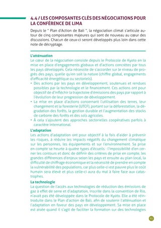 65
4.4 / LES COMPOSANTES CLÉS DES NÉGOCIATIONS POUR
LA CONFÉRENCE DE LIMA
Depuis le “ Plan d’Action de Bali ”, la négociation climat s’articule au-
tour de cinq composantes majeures qui sont de nouveau au cœur des
discussions. Chacun de ceux-ci seront développés plus loin dans cette
note de décryptage.
L’atténuation
Le cœur de la négociation consiste depuis le Protocole de Kyoto en la
mise en place d’engagements globaux et d’actions concrètes par tous
les pays développés. Cela nécessite de s’accorder sur le niveau de pro-
grès des pays, quelle qu’en soit la nature (chiffre global, engagements
d’efficacité énergétique ou sectoriels).
•	 Des actions par les pays en développement, soutenues et rendues
possibles par la technologie et le financement. Ces actions ont pour
objectif de d’infléchir la trajectoire d’émissions des pays par rapport à
l’évolution de leur progression de développement.
•	 La mise en place d’actions concernant l’utilisation des terres, leur
changement et la foresterie (UTCF), portant sur la déforestation, la dé-
gradation des forêts, la gestion durable et l’augmentation des stocks
de carbone des forêts et des sols agricoles.
•	 À cela s’ajoutent des approches sectorielles coopératives parfois à
caractère international.
L’adaptation
Les actions d’adaptation ont pour objectif à la fois d’aider à prévenir
les risques, à réduire les impacts négatifs du changement climatique
sur les personnes, les équipements et sur l’environnement. Sa prise
en compte se heurte à quatre types d’écueils : l’impossibilité d’en cer-
ner les contours et donc de définir des critères de prise en compte, les
grandes différences d’enjeux selon les pays et ensuite au plan local, la
difficulté de chiffrage économique et la nécessité de prendre en compte
la vulnérabilité des populations, car plus celle-ci est pauvre plus le coût
humain sera élevé et plus celle-ci aura du mal à faire face aux catas-
trophes.
La technologie
La question de l’accès aux technologies de réduction des émissions de
gaz à effet de serre et d’adaptation, inscrite dans la convention de Rio,
n’avait pas été développée dans le Protocole de Kyoto. Elle a été réin-
troduite dans le Plan d’action de Bali, afin de soutenir l’atténuation et
l’adaptation en faveur des pays en développement. Sa mise en place
est aisée quand il s’agit de faciliter la formation sur des technologies
 