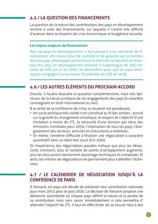 67
Les enjeux majeurs de financement
Pour les pays en développement, il faut parvenir à un calendrier de fi-
nancement, afin d’avoir plus de visibilité et de garantie sur la manière
dont les pays développés parviendront à atteindre le transfert en direc-
tion des pays en développement annoncé à Copenhague de 100 mil-
liards de US$ par an en 2020. Ils demandent aussi que les pays déve-
loppés s’engagent sur au moins 70 milliards de US$ en 2016.
4.6 / LES AUTRES ÉLÉMENTS DU PROCHAIN ACCORD
Ensuite, il faudra résoudre la question complémentaire, mais très épi-
neuse, de la nature juridique de ces engagements des pays (à caractère
contraignant en droit international ou non).
À la veille de la conférence de Lima, la situation est paradoxale ;
•	 Un socle politique très solide s’est constitué au fil des années : accord
sur la gravité du changement climatique, le respect de l’objectif d’une
limitation à moins de 2°C, la nécessité d’une division par deux des
émissions mondiales pour 2050, l’implication de tous les pays, l’élar-
gissement des secteurs, activités et instruments à mobiliser...
•	 En même, l’extrême difficulté à finaliser une négociation à caractère
quantitatif dans un délai très court d’ici 2050.
Or l’expérience des négociations passées indique que plus les désac-
cords s’enlisent, plus le nombre de points d’achoppement augmente,
plus les discussions deviennent davantage techniques et complexes. Et
alors, les milliers de négociateurs ne parviennent plus à démêler l’éche-
veau.
4.5 / LA QUESTION DES FINANCEMENTS
La question de la nature des contributions des pays en développement
renvoie à celle des financements, sur laquelle il s’avère très difficile
d’avancer dans la situation de crise économique et budgétaire actuelle.
4.7 / LE CALENDRIER DE NÉGOCIATION JUSQU’À LA
CONFÉRENCE DE PARIS
À Varsovie, les pays ont décidé de présenter leur contribution nationale
pour mars 2015 pour le post 2020. La décision de Varsovie propose une
démarche ascendante où chaque pays définit la nature et la portée de
sa contribution, mais sans savoir immédiatement si cela permettra d’
atteindre l’objectif de 2°C. Il faut en effet éviter de se trouver face à des
 