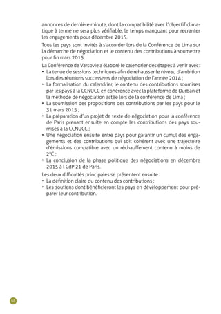 68
annonces de dernière minute, dont la compatibilité avec l’objectif clima-
tique à terme ne sera plus vérifiable, le temps manquant pour recranter
les engagements pour décembre 2015.
Tous les pays sont invités à s’accorder lors de la Conférence de Lima sur
la démarche de négociation et le contenu des contributions à soumettre
pour fin mars 2015.
La Conférence de Varsovie a élaboré le calendrier des étapes à venir avec :
•	 La tenue de sessions techniques afin de rehausser le niveau d’ambition
lors des réunions successives de négociation de l’année 2014 ;
•	 La formalisation du calendrier, le contenu des contributions soumises
par les pays à la CCNUCC en cohérence avec la plateforme de Durban et
la méthode de négociation actée lors de la conférence de Lima ;
•	 La soumission des propositions des contributions par les pays pour le
31 mars 2015 ;
•	 La préparation d’un projet de texte de négociation pour la conférence
de Paris prenant ensuite en compte les contributions des pays sou-
mises à la CCNUCC ;
•	 Une négociation ensuite entre pays pour garantir un cumul des enga-
gements et des contributions qui soit cohérent avec une trajectoire
d’émissions compatible avec un réchauffement contenu à moins de
2°C ;
•	 La conclusion de la phase politique des négociations en décembre
2015 à l CdP 21 de Paris.
Les deux difficultés principales se présentent ensuite :
•	 La définition claire du contenu des contributions ;
•	 Les soutiens dont bénéficieront les pays en développement pour pré-
parer leur contribution.
 
