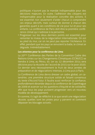 7
politiques n’auront pas le mandat indispensable pour des
décisions majeures. En outre, l’adhésion des citoyens est
indispensable pour la réalisation concrète des actions. Il
est essentiel non seulement d’aider chacun à comprendre
ces enjeux décisifs, mais surtout de donner à chacun des
garanties quant à ses conditions de vie pour lui et pour ses
enfants. La conférence de Paris doit être la première confé-
rence climat qui s’adresse à la personne.
•	Progresser sur les deux derniers points est essentiel pour
remonter le niveau de la négociation internationale. On est
au pied du mur, car on ne peut pas reporter l’échéance. En
effet, pendant que les pays se renvoient la balle, le climat se
dégrade. Irrémédiablement.
Les attentes pour la conférence de Lima
La 20ème
Conférence des Parties de la Convention Cadre des
Nations-Unies sur les Changements Climatiques (CCNUCC) se
tiendra à Lima, au Pérou, du 1er au 12 décembre 2014 sera
décisive pour la réussite de l’accord de 2015 sur le post-2020.
Ce dernier sera nécessairement le fruit de deux années de
préparation et de négociations intenses, à Lima puis à Paris.
La Conférence de Lima devra dresser un cadre global, un ca-
lendrier, une première structure solide et faisant consensus
du texte d’Accord futur. Il faudra aussi renforcer la confiance,
profondément ébranlée depuis la conférence de Copenhague
de 2009 et avancer sur les questions d’équité et de solidarité,
afin que tous les pays puissent progresser vers un nouveau
modèle de développement.
En somme, il s’agit de réfléchir à ce que serait une négociation
réussie, quelles sont les pistes pour y parvenir et comment
dépasser les blocages actuels.
 