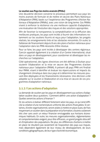 71
Le soutien aux Pays les moins avancés (PMAs)
Une deuxième décision concerne le processus permettant aux pays les
moins avancés de formuler et de mettre en œuvre des Plans Nationaux
d’Adaptation (PAN), basés sur l’expérience des Programmes d’Action Na-
tionaux d’Adaptation (PANAs), avec une vision de long terme. Ces PANAs
visent à renforcer la résilience via une meilleure capacité d’adaptation,
une évaluation de l’évolution des risques et des solutions appropriées.
Afin de favoriser la transparence, la comptabilisation et la diffusion des
meilleures pratiques, les pays sont incités à fournir des informations no-
tamment sur les soutiens fournis et reçus pour l’adaptation, les progrès
réalisés, les enseignements tirés et les obstacles rencontrés. En outre, la
faiblesse de financement depuis 8 ans des plans d’action nationaux pour
l’adaptation dans les PMA nécessite d’être résolue.
Pour ce faire, les pays sont incités à développer des centres régionaux.
Cancún appelait également à la création d’un Centre International, situé
dans un pays en développement, pour coordonner et développer les re-
cherches sur l’adaptation.
Côté opérationnel, des lignes directrices ont été définies à Durban pour
soutenir l’élaboration et la mise en œuvre des Programmes d’action
nationaux pour l’adaptation (PANA). A présent 48 pays PMA ont finalisé
leur PANA, visant à identifier et évaluer les répercussions et impacts du
changement climatique dans leur pays et à déterminer les mesures pou-
vant être déployées et les financements nécessaires. Une décision a été
adoptée sur le soutien à l’élaboration et à la mise en œuvre de ces pro-
grammes d’adaptation nationaux.
5.1.2 / Les actions d’adaptation
La demande de soutien par les pays en développement aux actions d’adap-
tation soulève deux questions : Comment définir une action d’adaptation ?
Quelles seront les actions à financer ?
Or, les actions à réaliser diffèrent fortement selon les pays, ce qui rend diffi-
cile la création d’une nomenclature uniforme des actions finançables. Si cer-
taines, d’ordre organisationnel, seront aisées à mettre en place à peu de frais
moyennant un soutien dans la préparation et la formation, d’autres coûteront
très cher sans avoir un retour financier envisageable aux horizons écono-
miques habituels. En outre, les mesures organisationnelles, réglementaires
et comportementales exigent, pour être efficaces, un grand progrès éducatif
et d’implication des populations. De plus, les différences d’actions à mettre
en place ne résultent pas seulement de l’exposition des pays aux risques,
mais dépendent également de leur niveau de développement, de leurs
conditions géographiques, de leur type d’activité économique.
 