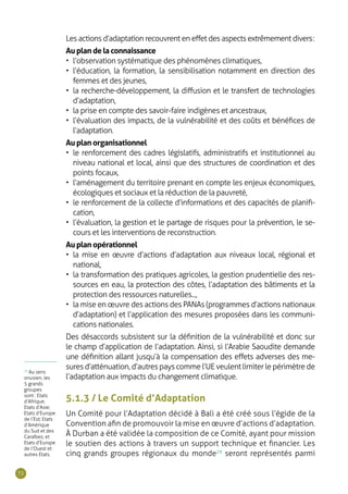 72
Les actions d’adaptation recouvrent en effet des aspects extrêmement divers :
Au plan de la connaissance
•	 l’observation systématique des phénomènes climatiques,
•	 l’éducation, la formation, la sensibilisation notamment en direction des
femmes et des jeunes,
•	 la recherche-développement, la diffusion et le transfert de technologies
d’adaptation,
•	 la prise en compte des savoir-faire indigènes et ancestraux,
•	 l’évaluation des impacts, de la vulnérabilité et des coûts et bénéfices de
l’adaptation.
Au plan organisationnel
•	 le renforcement des cadres législatifs, administratifs et institutionnel au
niveau national et local, ainsi que des structures de coordination et des
points focaux,
•	 l’aménagement du territoire prenant en compte les enjeux économiques,
écologiques et sociaux et la réduction de la pauvreté,
•	 le renforcement de la collecte d’informations et des capacités de planifi-
cation,
•	 l’évaluation, la gestion et le partage de risques pour la prévention, le se-
cours et les interventions de reconstruction.
Au plan opérationnel
•	 la mise en œuvre d’actions d’adaptation aux niveaux local, régional et
national,
•	 la transformation des pratiques agricoles, la gestion prudentielle des res-
sources en eau, la protection des côtes, l’adaptation des bâtiments et la
protection des ressources naturelles...,
•	 la mise en œuvre des actions des PANAs (programmes d’actions nationaux
d’adaptation) et l’application des mesures proposées dans les communi-
cations nationales.
Des désaccords subsistent sur la définition de la vulnérabilité et donc sur
le champ d’application de l’adaptation. Ainsi, si l’Arabie Saoudite demande
une définition allant jusqu’à la compensation des effets adverses des me-
sures d’atténuation, d’autres pays comme l’UE veulent limiter le périmètre de
l’adaptation aux impacts du changement climatique.
5.1.3 / Le Comité d’Adaptation
Un Comité pour l’Adaptation décidé à Bali a été créé sous l’égide de la
Convention afin de promouvoir la mise en œuvre d’actions d’adaptation.
À Durban a été validée la composition de ce Comité, ayant pour mission
le soutien des actions à travers un support technique et financier. Les
cinq grands groupes régionaux du monde29
seront représentés parmi
29
Au sens
onusien, les
5 grands
groupes
sont : Etats
d’Afrique;
Etats d’Asie;
Etats d’Europe
de l’Est; Etats
d’Amérique
du Sud et des
Caraïbes; et
Etats d’Europe
de l’Ouest et
autres Etats.
 