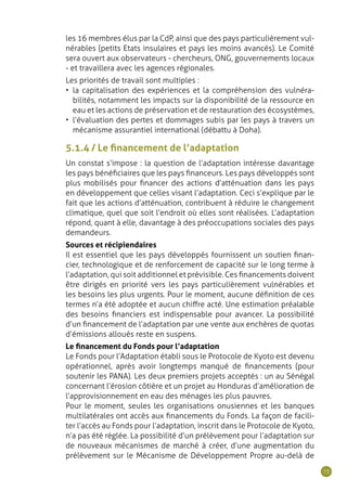 73
les 16 membres élus par la CdP, ainsi que des pays particulièrement vul-
nérables (petits Etats insulaires et pays les moins avancés). Le Comité
sera ouvert aux observateurs - chercheurs, ONG, gouvernements locaux
- et travaillera avec les agences régionales.
Les priorités de travail sont multiples :
•	 la capitalisation des expériences et la compréhension des vulnéra-
bilités, notamment les impacts sur la disponibilité de la ressource en
eau et les actions de préservation et de restauration des écosystèmes,
•	 l’évaluation des pertes et dommages subis par les pays à travers un
mécanisme assurantiel international (débattu à Doha).
5.1.4 / Le financement de l’adaptation
Un constat s’impose : la question de l’adaptation intéresse davantage
les pays bénéficiaires que les pays financeurs. Les pays développés sont
plus mobilisés pour financer des actions d’atténuation dans les pays
en développement que celles visant l’adaptation. Ceci s’explique par le
fait que les actions d’atténuation, contribuent à réduire le changement
climatique, quel que soit l’endroit où elles sont réalisées. L’adaptation
répond, quant à elle, davantage à des préoccupations sociales des pays
demandeurs.
Sources et récipiendaires
Il est essentiel que les pays développés fournissent un soutien finan-
cier, technologique et de renforcement de capacité sur le long terme à
l’adaptation, qui soit additionnel et prévisible. Ces financements doivent
être dirigés en priorité vers les pays particulièrement vulnérables et
les besoins les plus urgents. Pour le moment, aucune définition de ces
termes n’a été adoptée et aucun chiffre acté. Une estimation préalable
des besoins financiers est indispensable pour avancer. La possibilité
d’un financement de l’adaptation par une vente aux enchères de quotas
d’émissions alloués reste en suspens.
Le financement du Fonds pour l’adaptation
Le Fonds pour l’Adaptation établi sous le Protocole de Kyoto est devenu
opérationnel, après avoir longtemps manqué de financements (pour
soutenir les PANA). Les deux premiers projets acceptés : un au Sénégal
concernant l’érosion côtière et un projet au Honduras d’amélioration de
l’approvisionnement en eau des ménages les plus pauvres.
Pour le moment, seules les organisations onusiennes et les banques
multilatérales ont accès aux financements du Fonds. La façon de facili-
ter l’accès au Fonds pour l’adaptation, inscrit dans le Protocole de Kyoto,
n’a pas été réglée. La possibilité d’un prélèvement pour l’adaptation sur
de nouveaux mécanismes de marché à créer, d’une augmentation du
prélèvement sur le Mécanisme de Développement Propre au-delà de
 