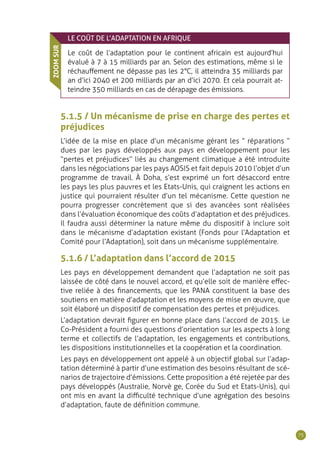 75
LE COÛT DE L’ADAPTATION EN AFRIQUE
Le coût de l’adaptation pour le continent africain est aujourd’hui
évalué à 7 à 15 milliards par an. Selon des estimations, même si le
réchauffement ne dépasse pas les 2°C, il atteindra 35 milliards par
an d’ici 2040 et 200 milliards par an d’ici 2070. Et cela pourrait at-
teindre 350 milliards en cas de dérapage des émissions.
ZOOMSUR
5.1.5 / Un mécanisme de prise en charge des pertes et
préjudices
L’idée de la mise en place d’un mécanisme gérant les “ réparations ”
dues par les pays développés aux pays en développement pour les
“pertes et préjudices” liés au changement climatique a été introduite
dans les négociations par les pays AOSIS et fait depuis 2010 l’objet d’un
programme de travail. À Doha, s’est exprimé un fort désaccord entre
les pays les plus pauvres et les Etats-Unis, qui craignent les actions en
justice qui pourraient résulter d’un tel mécanisme. Cette question ne
pourra progresser concrètement que si des avancées sont réalisées
dans l’évaluation économique des coûts d’adaptation et des préjudices.
Il faudra aussi déterminer la nature même du dispositif à inclure soit
dans le mécanisme d’adaptation existant (Fonds pour l’Adaptation et
Comité pour l’Adaptation), soit dans un mécanisme supplémentaire.
5.1.6 / L’adaptation dans l’accord de 2015
Les pays en développement demandent que l’adaptation ne soit pas
laissée de côté dans le nouvel accord, et qu’elle soit de manière effec-
tive reliée à des financements, que les PANA constituent la base des
soutiens en matière d’adaptation et les moyens de mise en œuvre, que
soit élaboré un dispositif de compensation des pertes et préjudices.
L’adaptation devrait figurer en bonne place dans l’accord de 2015. Le
Co-Président a fourni des questions d’orientation sur les aspects à long
terme et collectifs de l’adaptation, les engagements et contributions,
les dispositions institutionnelles et la coopération et la coordination.
Les pays en développement ont appelé à un objectif global sur l’adap-
tation déterminé à partir d’une estimation des besoins résultant de scé-
narios de trajectoire d’émissions. Cette proposition a été rejetée par des
pays développés (Australie, Norvè ge, Corée du Sud et Etats-Unis), qui
ont mis en avant la difficulté technique d’une agrégation des besoins
d’adaptation, faute de définition commune.
 