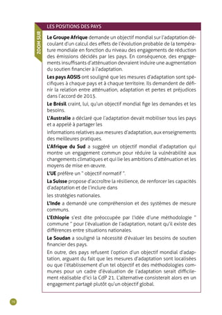 76
LES POSITIONS DES PAYS
Le Groupe Afrique demande un objectif mondial sur l’adaptation dé-
coulant d’un calcul des effets de l’évolution probable de la tempéra-
ture mondiale en fonction du niveau des engagements de réduction
des émissions décidés par les pays. En conséquence, des engage-
ments insuffisants d’atténuation devraient induire une augmentation
du soutien financier à l’adaptation.
Les pays AOSIS ont souligné que les mesures d’adaptation sont spé-
cifiques à chaque pays et à chaque territoire. Ils demandent de défi-
nir la relation entre atténuation, adaptation et pertes et préjudices
dans l’accord de 2015.
Le Brésil craint, lui, qu’un objectif mondial fige les demandes et les
besoins.
L’Australie a déclaré que l’adaptation devait mobiliser tous les pays
et a appelé à partager les
informations relatives aux mesures d’adaptation, aux enseignements
des meilleures pratiques.
L’Afrique du Sud a suggéré un objectif mondial d’adaptation qui
montre un engagement commun pour réduire la vulnérabilité aux
changements climatiques et qui lie les ambitions d’atténuation et les
moyens de mise en œuvre.
L’UE préfère un “ objectif normatif ”.
La Suisse propose d’accroître la résilience, de renforcer les capacités
d’adaptation et de l’inclure dans
les stratégies nationales.
L’Inde a demandé une compréhension et des systèmes de mesure
communs.
L’Ethiopie s’est dite préoccupée par l’idée d’une méthodologie “
commune ” pour l’évaluation de l’adaptation, notant qu’il existe des
différences entre situations nationales.
Le Soudan a souligné la nécessité d’évaluer les besoins de soutien
financier des pays.
En outre, des pays refusent l’option d’un objectif mondial d’adap-
tation, arguant du fait que les mesures d’adaptation sont localisées
ou que l’établissement d’un tel objectif et des méthodologies com-
munes pour un cadre d’évaluation de l’adaptation serait difficile-
ment réalisable d’ici la CdP 21. L’alternative consisterait alors en un
engagement partagé plutôt qu’un objectif global.
ZOOMSUR
 