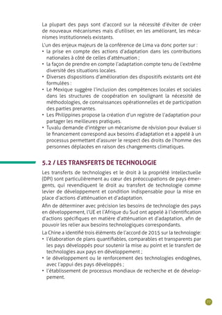 77
La plupart des pays sont d’accord sur la nécessité d’éviter de créer
de nouveaux mécanismes mais d’utiliser, en les améliorant, les méca-
nismes institutionnels existants.
L’un des enjeux majeurs de la conférence de Lima va donc porter sur :
•	 la prise en compte des actions d’adaptation dans les contributions
nationales à côté de celles d’atténuation ;
•	 la façon de prendre en compte l’adaptation compte tenu de l’extrême
diversité des situations locales.
•	 Diverses dispositions d’amélioration des dispositifs existants ont été
formulées :
•	 Le Mexique suggère l’inclusion des compétences locales et sociales
dans les structures de coopération en soulignant la nécessité de
méthodologies, de connaissances opérationnelles et de participation
des parties prenantes.
•	 Les Philippines propose la création d’un registre de l’adaptation pour
partager les meilleures pratiques.
•	 Tuvalu demande d’intégrer un mécanisme de révision pour évaluer si
le financement correspond aux besoins d’adaptation et a appelé à un
processus permettant d’assurer le respect des droits de l’homme des
personnes déplacées en raison des changements climatiques.
5.2 / LES TRANSFERTS DE TECHNOLOGIE
Les transferts de technologies et le droit à la propriété intellectuelle
(DPI) sont particulièrement au cœur des préoccupations de pays émer-
gents, qui revendiquent le droit au transfert de technologie comme
levier de développement et condition indispensable pour la mise en
place d’actions d’atténuation et d’adaptation.
Afin de déterminer avec précision les besoins de technologie des pays
en développement, l’UE et l’Afrique du Sud ont appelé à l’identification
d’actions spécifiques en matière d’atténuation et d’adaptation, afin de
pouvoir les relier aux besoins technologiques correspondants.
La Chine a identifié trois éléments de l’accord de 2015 sur la technologie:
•	 l’élaboration de plans quantifiables, comparables et transparents par
les pays développés pour soutenir la mise au point et le transfert de
technologies aux pays en développement ;
•	 le développement ou le renforcement des technologies endogènes,
avec l’appui des pays développés ;
•	 l’établissement de processus mondiaux de recherche et de dévelop-
pement.
 