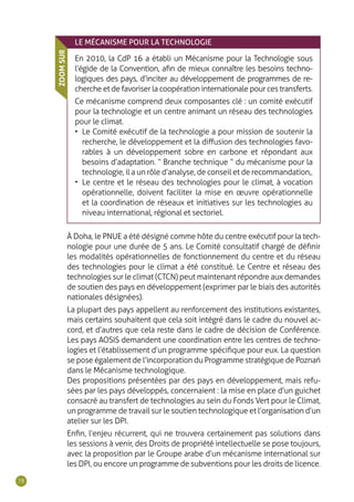 78
LE MÉCANISME POUR LA TECHNOLOGIE
En 2010, la CdP 16 a établi un Mécanisme pour la Technologie sous
l’égide de la Convention, afin de mieux connaître les besoins techno-
logiques des pays, d’inciter au développement de programmes de re-
cherche et de favoriser la coopération internationale pour ces transferts.
Ce mécanisme comprend deux composantes clé : un comité exécutif
pour la technologie et un centre animant un réseau des technologies
pour le climat.
•	 Le Comité exécutif de la technologie a pour mission de soutenir la
recherche, le développement et la diffusion des technologies favo-
rables à un développement sobre en carbone et répondant aux
besoins d’adaptation. “ Branche technique ” du mécanisme pour la
technologie, il a un rôle d’analyse, de conseil et de recommandation,.
•	 Le centre et le réseau des technologies pour le climat, à vocation
opérationnelle, doivent faciliter la mise en œuvre opérationnelle
et la coordination de réseaux et initiatives sur les technologies au
niveau international, régional et sectoriel.
ZOOMSUR
À Doha, le PNUE a été désigné comme hôte du centre exécutif pour la tech-
nologie pour une durée de 5 ans. Le Comité consultatif chargé de définir
les modalités opérationnelles de fonctionnement du centre et du réseau
des technologies pour le climat a été constitué. Le Centre et réseau des
technologies sur le climat (CTCN) peut maintenant répondre aux demandes
de soutien des pays en développement (exprimer par le biais des autorités
nationales désignées).
La plupart des pays appellent au renforcement des institutions existantes,
mais certains souhaitent que cela soit intégré dans le cadre du nouvel ac-
cord, et d’autres que cela reste dans le cadre de décision de Conférence.
Les pays AOSIS demandent une coordination entre les centres de techno-
logies et l’établissement d’un programme spécifique pour eux. La question
se pose également de l’incorporation du Programme stratégique de Poznań
dans le Mécanisme technologique.
Des propositions présentées par des pays en développement, mais refu-
sées par les pays développés, concernaient : la mise en place d’un guichet
consacré au transfert de technologies au sein du Fonds Vert pour le Climat,
un programme de travail sur le soutien technologique et l’organisation d’un
atelier sur les DPI.
Enfin, l’enjeu récurrent, qui ne trouvera certainement pas solutions dans
les sessions à venir, des Droits de propriété intellectuelle se pose toujours,
avec la proposition par le Groupe arabe d’un mécanisme international sur
les DPI, ou encore un programme de subventions pour les droits de licence.
 