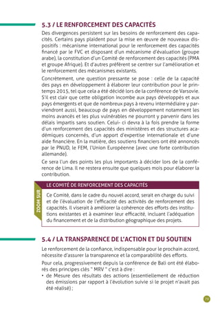 79
5.3 / LE RENFORCEMENT DES CAPACITÉS
Des divergences persistent sur les besoins de renforcement des capa-
cités. Certains pays plaident pour la mise en œuvre de nouveaux dis-
positifs : mécanisme international pour le renforcement des capacités
financé par le FVC et disposant d’un mécanisme d’évaluation (groupe
arabe), la constitution d’un Comité de renforcement des capacités (PMA
et groupe Afrique). Et d’autres préfèrent se centrer sur l’amélioration et
le renforcement des mécanismes existants.
Concrètement, une question pressante se pose : celle de la capacité
des pays en développement à élaborer leur contribution pour le prin-
temps 2015, tel que cela a été décidé lors de la conférence de Varsovie.
S’il est clair que cette obligation incombe aux pays développés et aux
pays émergents et que de nombreux pays à revenu intermédiaire y par-
viendront aussi, beaucoup de pays en développement notamment les
moins avancés et les plus vulnérables ne pourront y parvenir dans les
délais impartis sans soutien. Celui- ci devra à la fois prendre la forme
d’un renforcement des capacités des ministères et des structures aca-
démiques concernés, d’un apport d’expertise internationale et d’une
aide financière. En la matière, des soutiens financiers ont été annoncés
par le PNUD, le FEM, l’Union Européenne (avec une forte contribution
allemande).
Ce sera l’un des points les plus importants à décider lors de la confé-
rence de Lima. Il ne restera ensuite que quelques mois pour élaborer la
contribution.
LE COMITÉ DE RENFORCEMENT DES CAPACITÉS
Ce Comité, dans le cadre du nouvel accord, serait en charge du suivi
et de l’évaluation de l’efficacité des activités de renforcement des
capacités. Il viserait à améliorer la cohérence des efforts des institu-
tions existantes et à examiner leur efficacité, incluant l’adéquation
du financement et de la distribution géographique des projets.
ZOOMSUR
5.4 / LA TRANSPARENCE DE L’ACTION ET DU SOUTIEN
Le renforcement de la confiance, indispensable pour le prochain accord,
nécessite d’assurer la transparence et la comparabilité des efforts.
Pour cela, progressivement depuis la conférence de Bali ont été élabo-
rés des principes clés “ MRV ” c’est à dire :
•	 de Mesure des résultats des actions (essentiellement de réduction
des émissions par rapport à l’évolution suivie si le projet n’avait pas
été réalisé) ;
 