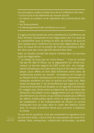 8
Les principaux sujets à traiter lors de la Conférence de Lima :
•	la structure et les éléments du nouvel accord
•	la nature, le contenu et le calendrier des contributions des
pays
•	les financements
•	le développement des initiatives en cours
￼
Il s’agira ensuite durant les mois précédents la Conférence de
Paris d’éviter l’enlisement d’une négociation qui n’a cessé de
se complexifier avec le temps et donc de devenir de plus en
plus opaque pour l’extérieur du cercle des négociateurs. Avec
donc le risque de voir le soutien de l’opinion publique s’affai-
blir alors que des choix décisifs doivent être faits.
Avec un double constat fait depuis l’entrée dans ce nouveau
cycle de négociation :
•	“ Le temps ne joue pas en notre faveur1
”. C’est le constat
fait par Mr. Ban Ki Moon, car la dégradation du climat s’ac-
centue. Le dernier rapport du GIEC a été clair : les change-
ments climatiques sont sans équivoque et de nature anthro-
pique. Leurs effets se font déjà fortement sentir dans de
nombreuses parties du monde : inondations en Europe et
au Moyen-Orient, sécheresses en Australie, évènements cli-
matiques extrêmes en Asie ou encore aux Etats-Unis. Mais
rester en-deçà des 2° de réchauffement par rapport à la pé-
riode préindustrielle est faisable, si l’on agit dès maintenant.
•	Et, malgré cela, l’écart entre la trajectoire de diminution des
émissions mondiales et les engagements pris de réduction
des émissions se creuse, ce qui rendra d’autant plus difficile
les efforts d’atténuation après 2020 et augmentera le coût
de l’adaptation. Il est indispensable de réussir un accord
impliquant tous les pays dans le cadre des Nations Unies
avec un niveau d’ambition élevé pour parvenir à stabiliser
le climat.
Ce qui est en question, n’est pas seulement la signature d’un
accord entre Etats, c’est la mise en mouvement de toute l’hu-
manité, Etats, entreprises, collectivités territoriales, sociétés
1
“Time is not
on your side.”
￼
 