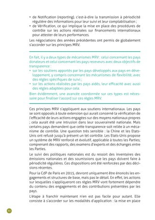 80
En fait, il y a deux types de mécanismes MRV : celui concernant les pays
donateurs et celui concernant les pays receveurs avec deux objectifs de
transparence :
•	 sur les soutiens apportés par les pays développés aux pays en déve-
loppement, y compris concernant les mécanismes de flexibilité, avec
des règles spécifiques de suivi ;
•	 sur les actions réalisées par les pays aidés, leur efficacité avec aussi
des règles adaptées pour cela.
Bien évidemment, une avancée coordonnée sur ces types est néces-
saire pour finaliser l’accord sur ces règles MRV.
Ces principes MRV s’appliquent aux soutiens internationaux. Les pays
se sont opposés à toute extension qui aurait concerné la vérification de
l’efficacité de leurs actions engagées sur des moyens nationaux propres
; cela aurait été une intrusion dans leur souveraineté nationale. Mais
certains pays demandent que cette transparence soit reliée à un méca-
nisme de contrôle. Une question très sensible : la Chine et les Etats-
Unis ont refusé jusqu’à présent un tel contrôle. Les Etats-Unis propose
un système de MRV renforcé et évolutif, applicable à toutes les Parties;
comprenant des rapports, des examens d’experts et des échanges entre
les Parties.
Le suivi des politiques nationales est du ressort des inventaires des
émissions nationales et des soumissions que les pays doivent faire à
périodicité régulières. Ces dispositions ont été renforcées par des déci-
sions récentes.
Pour la CdP de Paris en 2015, devront uniquement être énoncés les en-
gagements et structures de base, mais pas le détail. En effet, les actions
sur lesquelles s’appliqueront ces règles MRV vont fortement dépendre
du contenu des engagements et des contributions présentées par les
pays.
L’étape à franchir maintenant n’en est pas facile pour autant. Elle
consiste à s’accorder sur les modalités d’application : la mise en place
•	 de Notification (reporting), c’est-à-dire la transmission à périodicité
régulière des informations pour leur suivi et leur comptabilisation ;
•	 de Vérification, ce qui implique la mise en place des procédures de
contrôle sur les actions réalisées sur financements internationaux
pour attester de leurs performances.
Les négociations des années précédentes ont permis de globalement
s’accorder sur les principes MRV.
 