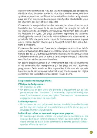 81
d’un système commun de MRV, sur les méthodologies, les obligations
de déclaration, d’examen et d’évaluation. Il y a le choix entre, soit d’un
système reposant sur la différenciation actuelle entre les catégories de
pays, soit d’un système de base unique, mais flexible et adaptable selon
les situations des pays et leurs capacités
Concernant la comptabilisation des mesures, les discussions se sont
focalisées sur l’inclusion de la transformation des usages des sols et
sur les mécanismes de marché, gérés jusqu’à maintenant dans le cadre
du Protocole de Kyoto. Des pays souhaitent reprendre les systèmes
développés de celui-ci, d’autres le refusent (Etats-Unis notamment). La
principale difficulté porte sur le risque de double compte entre le pays
où est réalisée l’action et celui qui, la finançant, l’inscrit dans ses réduc-
tions d’émissions.
Concernant l’évaluation et l’examen, les divergences portent sur la fré-
quence d’évaluation. Des pays refusent l’idée d’une évaluation interna-
tionale dès 2015. D’autres pays demandent un examen ex ante, avant la
Conférence de Paris, puis un autre, à caractère périodique, à la fois des
contributions et des soutiens financiers.
On assiste progressivement à un renforcement des règles d’inventaires
et de communication transparente par les pays de leurs avancées
progressives. Cette année va être la première à disposer de rapports
biennaux de la part des pays industrialisés et d‘autres pays. Les règles
concernant ces rapports biennaux seront revues à Lima.
Les propositions des pays BASICs
L’Afrique du Sud propose :
•	 Un processus ex ante
•	 Un processus ex post avec une période d’engagement sur 10 ans
ponctuée par des “ contrôles ” à mi-mandat, la possibilité d’ajuste-
ment à tout moment, et une inscription “ harmonisée ” de nouveaux
engagements au cours de la période.
La Chine propose :
•	 Un processus ex post qui pourrait évaluer les réductions d’émissions
par les pays développés et les obstacles rencontrés par les pays en
développement et leurs besoins.
Le Brésil, qui refuse un examen à mi-parcours, propose :
•	 Un examen qui pourrait utiliser les températures mondiales ou les
niveaux d’émission comme référence, notant que l’utilisation de plu-
sieurs années de base et de paramètres différents pourrait compli-
quer les efforts de révision.￼
 