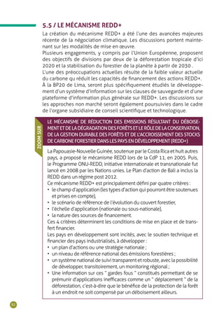 82
5.5 / LE MÉCANISME REDD+
La création du mécanisme REDD+ a été l’une des avancées majeures
récente de la négociation climatique. Les discussions portent mainte-
nant sur les modalités de mise en œuvre.
Plusieurs engagements, y compris par l’Union Européenne, proposent
des objectifs de divisions par deux de la déforestation tropicale d’ici
2020 et la stabilisation du forestier de la planète à partir de 2030 .
L’une des préoccupations actuelles résulte de la faible valeur actuelle
du carbone qu réduit les capacités de financement des actions REDD+.
À la BP20 de Lima, seront plus spécifiquement étudiés le développe-
ment d’un système d’information sur les clauses de sauvegarde et d’une
plateforme d’information plus générale sur REDD+. Les discussions sur
les approches non marché seront également poursuivies dans le cadre
de l’organe subsidiaire de conseil scientifique et technologique.
LE MÉCANISME DE RÉDUCTION DES EMISSIONS RÉSULTANT DU DÉBOISE-
MENTETDELADÉGRADATIONDESFORÊTSETLERÔLEDELACONSERVATION,
DE LA GESTION DURABLE DES FORÊTS ET DE L’ACCROISSEMENT DES STOCKS
DECARBONEFORESTIERDANSLESPAYSENDÉVELOPPEMENT(REDD+)
La Papouasie-Nouvelle Guinée, soutenue par le Costa Rica et huit autres
pays, a proposé le mécanisme REDD lors de la CdP 11, en 2005. Puis,
le Programme ONU-REDD, initiative internationale et transnationale fut
lancé en 2008 par les Nations unies. Le Plan d’action de Bali a inclus la
REDD dans un régime post 2012.
Ce mécanisme REDD+ est principalement défini par quatre critères :
•	 lechampd’application(lestypesd’actionquipourrontêtresoutenues
et prises en compte),
•	 le scénario de référence de l’évolution du couvert forestier,
•	 l’échelle d’application (nationale ou sous-nationale),
•	 la nature des sources de financement.
Ces 4 critères déterminent les conditions de mise en place et de trans-
fert financier.
Les pays en développement sont incités, avec le soutien technique et
financier des pays industrialisés, à développer :
•	 un plan d’actions ou une stratégie nationale ;
•	 un niveau de référence national des émissions forestières ;
•	 un système national de suivi transparent et robuste, avec la possibilité
de développer, transitoirement, un monitoring régional ;
•	 Une information sur ces “ gardes fous ” constitués permettant de se
prémunir d’applications inefficaces comme un “ déplacement ” de la
déforestation, c’est-à-dire que le bénéfice de la protection de la forêt
à un endroit ne soit compensé par un déboisement ailleurs.
ZOOMSUR
 
