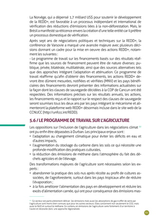 83
La Norvège, qui a dépensé 1,7 milliard US$ pour soutenir le développement
de la REDD+, est favorable à un processus indépendant et international de
vérification des réductions d’émissions liées à la non-déforestation. Mais, le
Brésilamanifestésaréticenceenverslacréationd’unetelleentitécarilpréfère
un processus domestique de vérification.
Après sept ans de négociations politiques et techniques sur la REDD+, la
conférence de Varsovie a marqué une avancée majeure avec plusieurs déci-
sions donnant un cadre pour la mise en oeuvre des actions REDD+, notam-
ment les suivantes :
- Le programme de travail sur les financements basés sur des résultats réaf-
firme que les sources de financement peuvent être de nature diverses : pu-
blique, privée, bilatérale, multilatérale, ainsi que des sources alternatives tels
que des approches intégrant l’adaptation et atténuation. Ce programme de
travail réaffirme qu’afin d’obtenir des financements, les actions REDD+ de-
vront être dûment mesurées, notifiées et vérifiées (MNV) et les pays bénéfi-
ciaires des financements devront présenter des informations actualisées sur
la façon dont les clauses de sauvegarde décidées à la COP de Cancun ont été
respectées. Des informations précises sur les résultats annuels, les actions,
les financements reçus et le rapport sur le respect des clauses de sauvegarde
seront soumises tous les deux ans par les pays intégrant le mécanisme et ali-
menteront la plateforme web REDD+ désormais incluse dans le site web de la
CCNUCC (http://unfccc.int/REDD).
5.6/LEPROGRAMMEDETRAVAILSURL’AGRICULTURE
Les oppositions sur l’inclusion de l’agriculture dans les négociations climat 30
ont pu enfin être dépassées à Durban. Les principaux enjeux sont :
•	 l’adaptation au changement climatique pour éviter les déficits en eau et
d’autres impacts,
•	 l’augmentation du stockage du carbone dans les sols ce qui nécessite une
profonde modification des pratiques culturales,
•	 la réduction des émissions de méthane dans l’atmosphère du fait des dé-
chets agricoles et de l’élevage.
Des transformations majeures de l’agriculture sont nécessaires selon les ex-
perts :
•	 abandonner la pratique des sols nus après récolte au profit de cultures as-
sociées, de l’agroforesterie, surtout dans les pays tropicaux afin de réduire
l’évaporation ;
•	 à la fois améliorer l’alimentation des pays en développement et réduire les
excès d’alimentation carnée, qui ont pour conséquence des émissions mas-
30
Ce secteur est particulièrement délicat : les émissions mais aussi les absorptions de gaz à effet de serre par
l’agriculture sont moins bien connues que pour les autres secteurs. Elles concernent non seulement le CO2, mais
aussi le N2O et surtout le méthane. Ce contenu en émissions de l’agriculture varie fortement d’un territoire à
l’autre et nécessite donc une approche régionalisée.
 