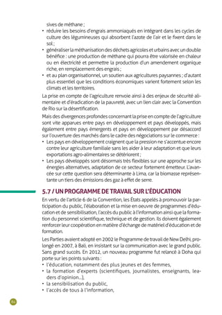 84
sives de méthane ;
•	 réduire les besoins d’engrais ammoniaqués en intégrant dans les cycles de
culture des légumineuses qui absorbent l’azote de l’air et le fixent dans le
sol ;
•	 généraliserlaméthanisationdesdéchetsagricoleseturbainsavecundouble
bénéfice : une production de méthane qui pourra être valorisée en chaleur
ou en électricité et permettre la production d’un amendement organique
riche, en remplacement des engrais ;
•	 et au plan organisationnel, un soutien aux agricultures paysannes ; d’autant
plus essentiel que les conditions économiques varient fortement selon les
climats et les territoires.
La prise en compte de l’agriculture renvoie ainsi à des enjeux de sécurité ali-
mentaire et d’éradication de la pauvreté, avec un lien clair avec la Convention
de Rio sur la désertification.
Maisdesdivergencesprofondesconcernantlapriseencomptedel’agriculture
sont vite apparues entre pays en développement et pays développés, mais
également entre pays émergents et pays en développement par désaccord
sur l’ouverture des marchés dans le cadre des négociations sur le commerce :
•	 Les pays en développement craignent que la pression ne s’accentue encore
contre leur agriculture familiale sans les aider à leur adaptation et que leurs
exportations agro-alimentaires se détériorent ;
•	 Les pays développés sont désormais très flexibles sur une approche sur les
énergies alternatives, adaptation de ce secteur fortement émetteur. L’avan-
cée sur cette question sera déterminante à Lima, car la biomasse représen-
tante un tiers des émissions des gaz à effet de serre.
5.7/UNPROGRAMMEDETRAVAILSURL’ÉDUCATION
En vertu de l’article 6 de la Convention, les États appelés à promouvoir la par-
ticipation du public, l’élaboration et la mise en oeuvre de programmes d’édu-
cation et de sensibilisation, l’accès du public à l’information ainsi que la forma-
tion du personnel scientifique, technique et de gestion. Ils doivent également
renforcerleurcoopérationenmatièred’échangedematérield’éducationetde
formation.
LesPartiesavaientadoptéen2002leProgrammedetravaildeNewDelhi,pro-
longé en 2007, à Bali, en insistant sur la communication avec le grand public.
Sans grand succès. En 2012, un nouveau programme fut relancé à Doha qui
porte sur les points suivants :
•	 l’éducation, notamment des plus jeunes et des femmes,
•	 la formation d’experts (scientifiques, journalistes, enseignants, lea-
ders d’opinion...),
•	 la sensibilisation du public,
•	 l’accès de tous à l’information,
 