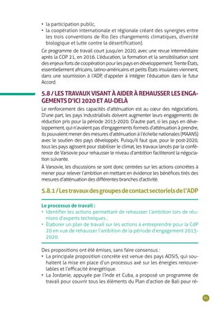 85
•	 la participation public,
•	 la coopération internationale et régionale créant des synergies entre
les trois conventions de Rio (les changements climatiques, diversité
biologique et lutte contre la désertification).
Ce programme de travail court jusqu’en 2020, avec une revue intermédiaire
après la COP 21, en 2016. L’éducation, la formation et la sensibilisation sont
desenjeuxfortsdecoopérationpourlespaysendéveloppement.TrenteÉtats,
essentiellement africains, latino-américains et petits États insulaires viennent,
dans une soumission à l’ADP, d’appeler à intégrer l’éducation dans le futur
Accord.
5.8/LESTRAVAUXVISANTÀAIDERÀREHAUSSERLESENGA-
GEMENTSD’ICI2020ETAU-DELÀ
Le renforcement des capacités d’atténuation est au cœur des négociations.
D’une part, les pays industrialisés doivent augmenter leurs engagements de
réduction pris pour la période 2013-2020. D’autre part, si les pays en déve-
loppement, qui n’avaient pas d’engagements formels d’atténuation à prendre,
ils pouvaient mener des mesures d’atténuation à l’échelle nationales (MAANS)
avec le soutien des pays développés. Puisqu’il faut que, pour le post-2020,
tous les pays agissent pour stabiliser le climat, les travaux lancés par la confé-
rence de Varsovie pour rehausser le niveau d’ambition faciliteront la négocia-
tion suivante.
À Varsovie, les discussions se sont donc centrées sur les actions concrètes à
mener pour relever l’ambition en mettant en évidence les bénéfices tirés des
mesures d’atténuation des différentes branches d’activité.
5.8.1/Lestravauxdesgroupesdecontactsectorielsdel’ADP
Le processus de travail :
•	 Identifier les actions permettant de rehausser l’ambition lors de réu-
nions d’experts techniques ;
•	 Élaborer un plan de travail sur les actions à entreprendre pour la CdP
20 en vue de rehausser l’ambition de la période d’engagement 2013-
2020.
Des propositions ont été émises, sans faire consensus :
•	 La principale proposition concrète est venue des pays AOSIS, qui sou-
haitent la mise en place d’un processus axé sur les énergies renouve-
lables et l’efficacité énergétique.
•	 La Jordanie, appuyée par l’Inde et Cuba, a proposé un programme de
travail pour couvrir tous les éléments du Plan d’action de Bali pour ré-
 