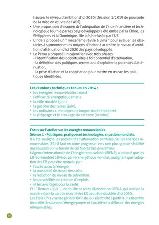 86
Les réunions techniques tenues en 2014 :
•	 les énergies renouvelables (mars),
•	 l’efficacité énergétique (mars),
•	 la ville durable (juin),
•	 la gestion des terres (juin),
•	 les polluants climatiques de longue durée (octobre),
•	 le piégeage et le stockage du carbone (octobre).
Focus sur l’atelier sur les énergies renouvelables
Séance 1 - Politiques, pratiques et technologies, situation mondiale.
Il a été souligné les possibilités d’atténuation permises par les énergies re-
nouvelables (ER). Il faut en outre progresser vers une plus grande visibilité
des résultats sur le terrain de ces filières très diversifiées.
L’Agence internationale de l’énergie renouvelable (IRENA), a indiqué que les
ERreprésentent18%dupanierénergétiquemondial,soulignantquel’adop-
tion des ER, peut être motivée par :
•	 l’accès accru à l’énergie,
•	 la possibilité de baisse des coûts,
•	 la réduction du niveau de subvention,
•	 les possibilités de création d’emplois,
•	 et les avantages pour la santé.
Cf : “ Remap 2030 ”, une feuille de route élaborée par IRENA, qui analyse la
manière dont la part de marché des ER peut être doublée d’ici 2030.
LesEtats-Unisvisentàgénérer80%deleurélectricitéàpartird’unensemble
diversifiédesourcesd’énergiepropre,etàaccélérerladiffusiondesénergies
renouvelables.
hausser le niveau d’ambition d’ici 2020 (Décision 1/CP.19 de poursuite
de la mise en œuvre de l’ADP).
•	 Une proposition d’examen de l’adéquation de l’aide financière et tech-
nologique fournie par les pays développés a été émise par la Chine, les
Philippines et la Dominique. Elle a été refusée par l’UE.
•	 L’Inde a proposé un “ mécanisme révisé à Lima ” pour évaluer les obs-
tacles à surmonter et les moyens d’inciter à accroître le niveau d’ambi-
tion d’atténuation d’ici 2020 des pays développés.
•	 Le Pérou a proposé un calendrier avec trois phases :
- l’identification des opportunités à fort potentiel d’atténuation,
- la définition des politiques permettant d’exploiter le potentiel d’atté-
nuation,
- la prise d’action et la coopération pour mettre en œuvre les poli-
tiques identifiées.
 