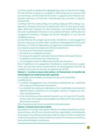 87
La Chine a parlé du déséquilibre géographique dans le domaine de l’adop-
tion des ER dans le pays et a souligné les défis posés par les sources d’ER
non-continues, comme l’éolien et le solaire. Il a appelé à une meilleure coo-
pération technique et financière internationale pour accroître le déploie-
ment des ER.
Le Kenya a décrit le cadre politique et juridique régissant l’ER au Kenya, sou-
lignant les obstacles entravant le déploiement des ER, ainsi que les avan-
tages offerts par l’adoption de l’ER, notamment, une amélioration de l’état
de santé, la génération de revenus et la création d’emploi, l’atténuation du
changement climatique, l’épargne de devises étrangères et une sécurité
énergétique accrue.
Les Îles Marshall ont souligné que le secteur des ER est un secteur gagnant à
tous les coups pour les petits états insulaires en développement de la zone
Pacifique, car il réduit la dépendance à l’égard des combustibles fossiles.
Les obstacles posés à l’adoption de l’ER sont notamment :
•	 le manque de financement abordable,
•	 les menaces à la stabilité du réseau,
•	 le manque de capacités nationales dans le domaine de la planification,
•	 l’installation et l’entretien de l’infrastructure,
•	 et la navigation entre les différentes priorités des donateurs.
D’où l’importance de la coopération bilatérale et, notamment de la coopé-
ration Sud-Sud des actions transfrontières de développement des ER, de
modèles réussis dans le domaine du déploiement des ER.
Séance 2 – La mise en œuvre des actions : le financement, le transfert de
technologie et le renforcement des capacités
Les énergies renouvelables sont de plus en plus concurrentielles.
Les défis posés :
•	 La lenteur d’engagement des investisseurs traditionnels qui mobilisent
encore peu les financements nécessaires ;
•	 La variabilité des politiques nationales et les incertitudes concernant les
règlementations constituent les principales entraves à l’apport de nou-
veaux investissements ;
•	 et les investisseurs privés estiment souvent que le risque lié à l’investis-
sement dans les énergies renouvelables est relativement plus élevé que
dans d’autres secteurs.
D’où l’importance de l’action concertée et des partenariats.
Séance 3 : Examen de la voie à suivre
Elle a porté sur l’examen des options offertes en matière de politiques et me-
sures en faveur des ER, de la manière dont les organisations internationales
et les acteurs non étatiques pourraient aider les pays à mettre en place des
cadres et les politiques visant à renforcer l’action sur le terrain et à améliorer
les prochaines étapes du processus.
 