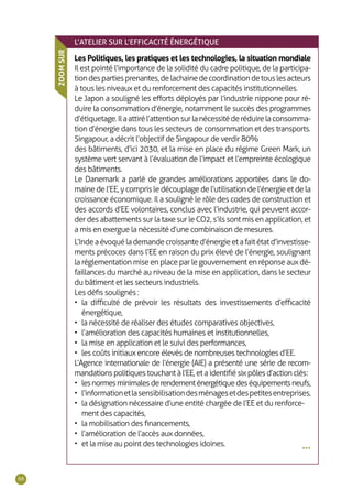 88
•••
L’ATELIER SUR L’EFFICACITÉ ÉNERGÉTIQUE
Les Politiques, les pratiques et les technologies, la situation mondiale
Il est pointé l’importance de la solidité du cadre politique, de la participa-
tiondespartiesprenantes,delachainedecoordinationdetouslesacteurs
à tous les niveaux et du renforcement des capacités institutionnelles.
Le Japon a souligné les efforts déployés par l’industrie nippone pour ré-
duire la consommation d’énergie, notamment le succès des programmes
d’étiquetage.Ilaattirél’attentionsurlanécessitéderéduirelaconsomma-
tion d’énergie dans tous les secteurs de consommation et des transports.
Singapour, a décrit l’objectif de Singapour de verdir 80%
des bâtiments, d’ici 2030, et la mise en place du régime Green Mark, un
système vert servant à l’évaluation de l’impact et l’empreinte écologique
des bâtiments.
Le Danemark a parlé de grandes améliorations apportées dans le do-
maine de l’EE, y compris le découplage de l’utilisation de l’énergie et de la
croissance économique. Il a souligné le rôle des codes de construction et
des accords d’EE volontaires, conclus avec l’industrie, qui peuvent accor-
der des abattements sur la taxe sur le CO2, s’ils sont mis en application, et
a mis en exergue la nécessité d’une combinaison de mesures.
L’Indeaévoquélademandecroissanted’énergieetafaitétatd’investisse-
ments précoces dans l’EE en raison du prix élevé de l’énergie, soulignant
la réglementation mise en place par le gouvernement en réponse aux dé-
faillances du marché au niveau de la mise en application, dans le secteur
du bâtiment et les secteurs industriels.
Les défis soulignés :
•	 la difficulté de prévoir les résultats des investissements d’efficacité
énergétique,
•	 la nécessité de réaliser des études comparatives objectives,
•	 l’amélioration des capacités humaines et institutionnelles,
•	 la mise en application et le suivi des performances,
•	 les coûts initiaux encore élevés de nombreuses technologies d’EE.
L’Agence internationale de l’énergie (AIE) a présenté une série de recom-
mandationspolitiquestouchantàl’EE,etaidentifiésixpôlesd’actionclés :
•	 lesnormesminimalesderendementénergétiquedeséquipementsneufs,
•	 l’informationetlasensibilisationdesménagesetdespetitesentreprises,
•	 la désignation nécessaire d’une entité chargée de l’EE et du renforce-
ment des capacités,
•	 la mobilisation des financements,
•	 l’amélioration de l’accès aux données,
•	 et la mise au point des technologies idoines.
ZOOMSUR
 