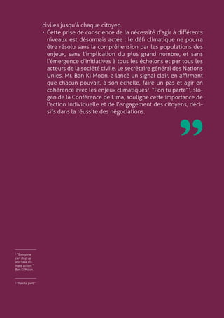9
civiles jusqu’à chaque citoyen.
•	Cette prise de conscience de la nécessité d’agir à différents
niveaux est désormais actée : le défi climatique ne pourra
être résolu sans la compréhension par les populations des
enjeux, sans l’implication du plus grand nombre, et sans
l’émergence d’initiatives à tous les échelons et par tous les
acteurs de la société civile. Le secrétaire général des Nations
Unies, Mr. Ban Ki Moon, a lancé un signal clair, en affirmant
que chacun pouvait, à son échelle, faire un pas et agir en
cohérence avec les enjeux climatiques2
. “Pon tu parte”3
, slo-
gan de la Conférence de Lima, souligne cette importance de
l’action individuelle et de l’engagement des citoyens, déci-
sifs dans la réussite des négociations.
3
“Fais ta part.”
￼
2
“Everyone
can step up
and take cli-
mate action ”
Ban Ki Moon.
￼
 
