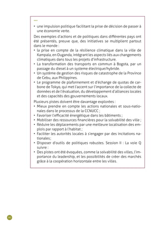 90
•••
•	 une impulsion politique facilitant la prise de décision de passer à
une économie verte.
Des exemples d’actions et de politiques dans différentes pays ont
été présentés, preuve que, des initiatives se multiplient partout
dans le monde :
•	 la prise en compte de la résilience climatique dans la ville de
Kampala, en Ouganda, intégrant les aspects liés aux changements
climatiques dans tous les projets d’infrastructure.
•	 La transformation des transports en commun à Bogota, par un
passage du diesel à un systeme électrique/hybride.
•	 Un système de gestion des risques de catastrophe de la Province
de Cebu, aux Philippines.
•	 Le programme de plafonnement et d’échange de quotas de car-
bone de Tokyo, qui met l’accent sur l’importance de la collecte de
données et de l’évaluation, du développement d’alliances locales
et des capacités des gouvernements locaux.
Plusieurs pistes doivent être davantage explorées :
•	 Mieux prendre en compte les actions nationales et sous-natio-
nales dans le processus de la CCNUCC ;
•	 Favoriser l’efficacité énergétique dans les bâtiments ;
•	 Mobiliser des ressources financières pour la solvabilité des ville ;
•	 Réduire les déplacements par une meilleure localisation des em-
plois par rapport à l’habitat ;
•	 Faciliter les autorités locales à s’engager par des incitations na-
tionales ;
•	 Disposer d’outils de politiques robustes. Session II : La voie Q
suivre :
•	 Des pistes ont été évoquées, comme la solvabilité des villes, l’im-
portance du leadership, et les possibilités de créer des marchés
grâce à la coopération horizontale entre les villes.
 