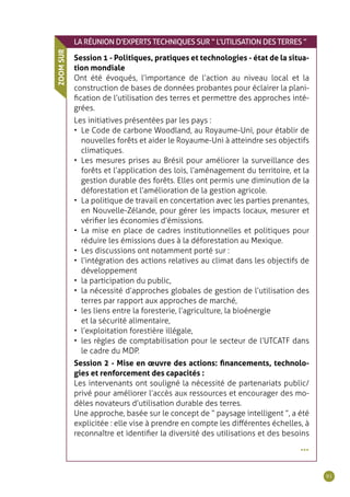 91
•••
LARÉUNION D’EXPERTS TECHNIQUES SUR “ L’UTILISATION DES TERRES ”
Session 1 - Politiques, pratiques et technologies - état de la situa-
tion mondiale
Ont été évoqués, l’importance de l’action au niveau local et la
construction de bases de données probantes pour éclairer la plani-
fication de l’utilisation des terres et permettre des approches inté-
grées.
Les initiatives présentées par les pays :
•	 Le Code de carbone Woodland, au Royaume-Uni, pour établir de
nouvelles forêts et aider le Royaume-Uni à atteindre ses objectifs
climatiques.
•	 Les mesures prises au Brésil pour améliorer la surveillance des
forêts et l’application des lois, l’aménagement du territoire, et la
gestion durable des forêts. Elles ont permis une diminution de la
déforestation et l’amélioration de la gestion agricole.
•	 La politique de travail en concertation avec les parties prenantes,
en Nouvelle-Zélande, pour gérer les impacts locaux, mesurer et
vérifier les économies d’émissions.
•	 La mise en place de cadres institutionnelles et politiques pour
réduire les émissions dues à la déforestation au Mexique.
•	 Les discussions ont notamment porté sur :
•	 l’intégration des actions relatives au climat dans les objectifs de
développement
•	 la participation du public,
•	 la nécessité d’approches globales de gestion de l’utilisation des
terres par rapport aux approches de marché,
•	 les liens entre la foresterie, l’agriculture, la bioénergie
et la sécurité alimentaire,
•	 l’exploitation forestière illégale,
•	 les règles de comptabilisation pour le secteur de l’UTCATF dans
le cadre du MDP.
Session 2 - Mise en œuvre des actions: financements, technolo-
gies et renforcement des capacités :
Les intervenants ont souligné la nécessité de partenariats public/
privé pour améliorer l’accès aux ressources et encourager des mo-
dèles novateurs d’utilisation durable des terres.
Une approche, basée sur le concept de “ paysage intelligent ”, a été
explicitée : elle vise à prendre en compte les différentes échelles, à
reconnaître et identifier la diversité des utilisations et des besoins
ZOOMSUR
 